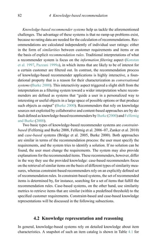 82 4 Knowledge-based recommendation
Knowledge-based recommender systems help us tackle the aforementioned
challenges. The advantage of these systems is that no ramp-up problems exist,
because no rating data are needed for the calculation of recommendations. Rec-
ommendations are calculated independently of individual user ratings: either
in the form of similarities between customer requirements and items or on
the basis of explicit recommendation rules. Traditional interpretations of what
a recommender system is focus on the information ﬁltering aspect (Konstan
et al. 1997, Pazzani 1999a), in which items that are likely to be of interest for
a certain customer are ﬁltered out. In contrast, the recommendation process
of knowledge-based recommender applications is highly interactive, a foun-
dational property that is a reason for their characterization as conversational
systems (Burke 2000). This interactivity aspect triggered a slight shift from the
interpretation as a ﬁltering system toward a wider interpretation where recom-
menders are deﬁned as systems that “guide a user in a personalized way to
interesting or useful objects in a large space of possible options or that produce
such objects as output” (Burke 2000). Recommenders that rely on knowledge
sources not exploited by collaborative and content-based approaches are by de-
fault deﬁned as knowledge-based recommenders by Burke (2000) and Felfernig
and Burke (2008).
Two basic types of knowledge-based recommender systems are constraint-
based (Felfernig and Burke 2008, Felfernig et al. 2006–07, Zanker et al. 2010)
and case-based systems (Bridge et al. 2005, Burke 2000). Both approaches
are similar in terms of the recommendation process: the user must specify the
requirements, and the system tries to identify a solution. If no solution can be
found, the user must change the requirements. The system may also provide
explanations for the recommended items. These recommenders, however, differ
in the way they use the provided knowledge: case-based recommenders focus
on the retrieval of similar items on the basis of different types of similarity mea-
sures, whereas constraint-based recommenders rely on an explicitly deﬁned set
of recommendation rules. In constraint-based systems, the set of recommended
items is determined by, for instance, searching for a set of items that fulﬁll the
recommendation rules. Case-based systems, on the other hand, use similarity
metrics to retrieve items that are similar (within a predeﬁned threshold) to the
speciﬁed customer requirements. Constraint-based and case-based knowledge
representations will be discussed in the following subsections.
4.2 Knowledge representation and reasoning
In general, knowledge-based systems rely on detailed knowledge about item
characteristics. A snapshot of such an item catalog is shown in Table 4.1 for
 