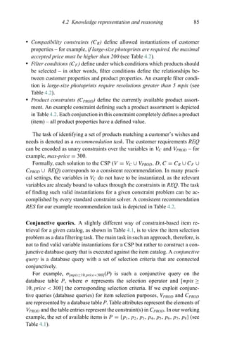 4.2 Knowledge representation and reasoning 85
r Compatibility constraints (CR) deﬁne allowed instantiations of customer
properties – for example, if large-size photoprints are required, the maximal
accepted price must be higher than 200 (see Table 4.2).
r Filter conditions (CF ) deﬁne under which conditions which products should
be selected – in other words, ﬁlter conditions deﬁne the relationships be-
tween customer properties and product properties. An example ﬁlter condi-
tion is large-size photoprints require resolutions greater than 5 mpix (see
Table 4.2).
r Product constraints (CPROD) deﬁne the currently available product assort-
ment. An example constraint deﬁning such a product assortment is depicted
in Table 4.2. Each conjunction in this constraint completely deﬁnes a product
(item) – all product properties have a deﬁned value.
The task of identifying a set of products matching a customer’s wishes and
needs is denoted as a recommendation task. The customer requirements REQ
can be encoded as unary constraints over the variables in VC and VPROD – for
example, max-price = 300.
Formally, each solution to the CSP (V = VC ∪ VPROD, D, C = CR ∪ CF ∪
CPROD ∪ REQ) corresponds to a consistent recommendation. In many practi-
cal settings, the variables in VC do not have to be instantiated, as the relevant
variables are already bound to values through the constraints in REQ. The task
of ﬁnding such valid instantiations for a given constraint problem can be ac-
complished by every standard constraint solver. A consistent recommendation
RES for our example recommendation task is depicted in Table 4.2.
Conjunctive queries. A slightly different way of constraint-based item re-
trieval for a given catalog, as shown in Table 4.1, is to view the item selection
problem as a data ﬁltering task. The main task in such an approach, therefore, is
not to ﬁnd valid variable instantiations for a CSP but rather to construct a con-
junctive database query that is executed against the item catalog. A conjunctive
query is a database query with a set of selection criteria that are connected
conjunctively.
For example, σ[mpix≥10,price<300](P) is such a conjunctive query on the
database table P, where σ represents the selection operator and [mpix ≥
10, price < 300] the corresponding selection criteria. If we exploit conjunc-
tive queries (database queries) for item selection purposes, VPROD and CPROD
are represented by a database table P. Table attributes represent the elements of
VPROD and the table entries represent the constraint(s) in CPROD. In our working
example, the set of available items is P = {p1, p2, p3, p4, p5, p6, p7, p8} (see
Table 4.1).
 
