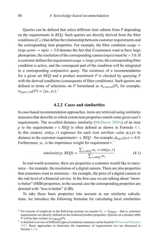 86 4 Knowledge-based recommendation
Queries can be deﬁned that select different item subsets from P depending
on the requirements in REQ. Such queries are directly derived from the ﬁlter
conditions (CF ) that deﬁne the relationship between customer requirements and
the corresponding item properties. For example, the ﬁlter condition usage =
large-print → mpix > 5.0 denotes the fact that if customers want to have large
photoprints, the resolution of the corresponding camera (mpix) must be > 5.0. If
a customer deﬁnes the requirement usage = large-print, the corresponding ﬁlter
condition is active, and the consequent part of the condition will be integrated
in a corresponding conjunctive query. The existence of a recommendation
for a given set REQ and a product assortment P is checked by querying P
with the derived conditions (consequents of ﬁlter conditions). Such queries are
deﬁned in terms of selections on P formulated as σ[criteria](P), for example,
σ[mpix≥10](P) = {p4, p7}.2
4.2.2 Cases and similarities
In case-based recommendation approaches, items are retrieved using similarity
measures that describe to which extent item properties match some given user’s
requirements. The so-called distance similarity (McSherry 2003a) of an item
p to the requirements r ∈ REQ is often deﬁned as shown in Formula 4.1.
In this context, sim(p, r) expresses for each item attribute value φr (p) its
distance to the customer requirement r ∈ REQ – for example, φmpix(p1) = 8.0.
Furthermore, wr is the importance weight for requirement r.3
similarity(p, REQ) =
r∈REQ wr ∗ sim(p, r)
r∈REQ wr
(4.1)
In real-world scenarios, there are properties a customer would like to maxi-
mize – for example, the resolution of a digital camera. There are also properties
that customers want to minimize – for example, the price of a digital camera or
the risk level of a ﬁnancial service. In the ﬁrst case we are talking about “more-
is-better” (MIB) properties; in the second case the corresponding properties are
denoted with “less-is-better” (LIB).
To take those basic properties into account in our similarity calcula-
tions, we introduce the following formulae for calculating local similarities
2 For reasons of simplicity in the following sections we assume VC = VPROD – that is, customer
requirements are directly deﬁned on the technical product properties. Queries on a product table
P will be then written as σ[REQ](P).
3 A detailed overview of different types of similarity measures can be found in Wilson and Martinez
1997. Basic approaches to determine the importance of requirements (w) are discussed in
Section 4.3.4.
 