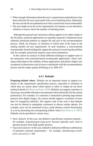 88 4 Knowledge-based recommendation
r When enough information about the user’s requirements and preferences has
been collected, the user is presented with a set of matching items. Optionally,
the user can ask for an explanation as to why a certain item was recommended.
r The user might revise his or her requirements, for instance, to see alternative
solutions or narrow down the number of matching items.
Although this general user interaction scheme appears to be rather simple in
the ﬁrst place, practical applications are typically required to implement more
elaborate interaction patterns to support the end user in the recommendation
process. Think, for instance, of situations in which none of the items in the
catalog satisﬁes all user requirements. In such situations, a conversational
recommender should intelligently support the end user in resolving the problem
and, for example, proactively propose some action alternatives.
In this section we analyze in detail different techniques to support users in
the interaction with constraint-based recommender applications. These tech-
niques help improve the usability of these applications and achieve higher user
acceptance in dimensions such as trust or satisfaction with the recommendation
process and the output quality (Felfernig et al. 2006–07).
4.3.1 Defaults
Proposing default values. Defaults are an important means to support cus-
tomers in the requirements speciﬁcation process, especially in situations in
which they are unsure about which option to select or simply do not know
technical details (Huffman and Kahn 1998). Defaults can support customers in
choosing a reasonable alternative (an alternative that realistically ﬁts the current
preferences). For example, if a customer is interested in printing large-format
pictures from digital images, the camera should support a resolution of more
than 5.0 megapixels (default). The negative side of the coin is that defaults
can also be abused to manipulate consumers to choose certain options. For
example, users can be stimulated to buy a park distance control functionality
in a car by presenting the corresponding default value (Herrmann et al. 2007).
Defaults can be speciﬁed in various ways:
r Static defaults: In this case, one default is speciﬁed per customer property –
for example, default(usage)=large-print, because typically users want to
generate posters from high-quality pictures.
r Dependent defaults: In this case a default is deﬁned on different combinations
of potential customer requirements – for example, default(usage=small-
print, max-price) = 300.
 