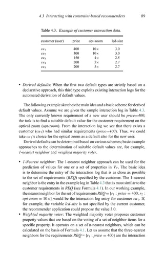 4.3 Interacting with constraint-based recommenders 89
Table 4.3. Example of customer interaction data.
customer (user) price opt-zoom lcd-size
cu1 400 10× 3.0
cu2 300 10× 3.0
cu3 150 4× 2.5
cu4 200 5× 2.7
cu5 200 5× 2.7
r Derived defaults: When the ﬁrst two default types are strictly based on a
declarative approach, this third type exploits existing interaction logs for the
automated derivation of default values.
The following example sketches the main idea and a basic scheme for derived
default values. Assume we are given the sample interaction log in Table 4.3.
The only currently known requirement of a new user should be price=400;
the task is to ﬁnd a suitable default value for the customer requirement on the
optical zoom (opt-zoom). From the interaction log we see that there exists a
customer (cu1) who had similar requirements (price=400). Thus, we could
take cu1’s choice for the optical zoom as a default also for the new user.
Derived defaults can be determined based on various schemes; basic example
approaches to the determination of suitable default values are, for example,
1-nearest neighbor and weighted majority voter.
r 1-Nearest neighbor: The 1-nearest neighbor approach can be used for the
prediction of values for one or a set of properties in VC. The basic idea
is to determine the entry of the interaction log that is as close as possible
to the set of requirements (REQ) speciﬁed by the customer. The 1-nearest
neighbor is the entry in the example log in Table 4.3 that is most similar to the
customer requirements in REQ (see Formula 4.1). In our working example,
the nearest neighbor for the set of requirements REQ = {r1 : price = 400, r2 :
opt-zoom = 10×} would be the interaction log entry for customer cu1. If,
for example, the variable lcd-size is not speciﬁed by the current customer,
the recommender application could propose the value 3.0.
r Weighted majority voter: The weighted majority voter proposes customer
property values that are based on the voting of a set of neighbor items for a
speciﬁc property. It operates on a set of n-nearest neighbors, which can be
calculated on the basis of Formula 4.1. Let us assume that the three-nearest
neighbors for the requirements REQ = {r1 : price = 400} are the interaction
 