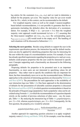 90 4 Knowledge-based recommendation
log entries for the customers {cu1, cu2, cu4} and we want to determine a
default for the property opt-zoom. The majority value for opt-zoom would
then be 10×, which, in this context, can be recommended as the default.
For weighted majority voters as well as for simple 1-nearest-neighbor-
based default recommendations, it is not possible to guarantee that the re-
quirements (including the defaults) allow the derivation of a recommen-
dation. For example, if REQ = {r1 : opt-zoom = 3×} then the weighted
majority voter approach would recommend lcd-size = 2.7, assuming that
the three-nearest neighbors are {cu3, cu4, cu5}; the corresponding query
σ[opt-zoom=3x,lcd-size=2.7](P) would result in the empty set ∅. The handling of
such situations will be discussed in Subsection 4.3.2.
Selecting the next question. Besides using defaults to support the user in the
requirements speciﬁcation process, the interaction log and the default mecha-
nism can also be applied for identifying properties that may be interesting for
the user within the scope of a recommendation session. For example, if a user
has already speciﬁed requirements regarding the properties price and opt-zoom,
defaults could propose properties that the user could be interested to specify
next. Concepts supporting such a functionality are discussed in the following
paragraphs.
Proposing defaults for properties to be presented next is an important
functionality, as most users are not interested in specifying values for all
properties – they rather want to specify the conditions that are important for
them, but then immediately move on to see the recommended items. Different
approaches to the selection of interesting questions are discussed by Mahmood
and Ricci (2007). The precondition for such approaches is the availability of
user interaction logs (see Table 4.4). One basic approach to the determination
of defaults for the presentation of selectable customer properties is discussed
by Mahmood and Ricci (2007), in which question recommendation is based on
the principle of frequent usage (popularity). Such a popularity value can be cal-
culated using Formula 4.5, in which the recommendation of a question depends
strictly on the number of previous selections of other users – see, for exam-
ple, Table 4.4. By analyzing the interaction log of Table 4.4, popularity(price,
pos : 1) = 0.6, whereas popularity(mpix, pos : 1) = 0.4. Consequently, for the
ﬁrst question, the property price would be selected.
popularity(attribute, pos) =
#selections(attribute, pos)
#sessions
(4.5)
Another approach for supporting question selection is to apply weighted-
majority voters (Felfernig and Burke 2008). If, for example, a user has already
 