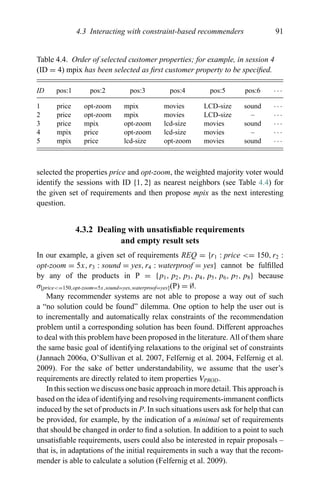 4.3 Interacting with constraint-based recommenders 91
Table 4.4. Order of selected customer properties; for example, in session 4
(ID = 4) mpix has been selected as ﬁrst customer property to be speciﬁed.
ID pos:1 pos:2 pos:3 pos:4 pos:5 pos:6 · · ·
1 price opt-zoom mpix movies LCD-size sound · · ·
2 price opt-zoom mpix movies LCD-size – · · ·
3 price mpix opt-zoom lcd-size movies sound · · ·
4 mpix price opt-zoom lcd-size movies – · · ·
5 mpix price lcd-size opt-zoom movies sound · · ·
selected the properties price and opt-zoom, the weighted majority voter would
identify the sessions with ID {1, 2} as nearest neighbors (see Table 4.4) for
the given set of requirements and then propose mpix as the next interesting
question.
4.3.2 Dealing with unsatisﬁable requirements
and empty result sets
In our example, a given set of requirements REQ = {r1 : price <= 150, r2 :
opt-zoom = 5x, r3 : sound = yes, r4 : waterproof = yes} cannot be fulﬁlled
by any of the products in P = {p1, p2, p3, p4, p5, p6, p7, p8} because
σ[price<=150,opt-zoom=5x,sound=yes,waterproof=yes](P) = ∅.
Many recommender systems are not able to propose a way out of such
a “no solution could be found” dilemma. One option to help the user out is
to incrementally and automatically relax constraints of the recommendation
problem until a corresponding solution has been found. Different approaches
to deal with this problem have been proposed in the literature. All of them share
the same basic goal of identifying relaxations to the original set of constraints
(Jannach 2006a, O’Sullivan et al. 2007, Felfernig et al. 2004, Felfernig et al.
2009). For the sake of better understandability, we assume that the user’s
requirements are directly related to item properties VPROD.
In this section we discuss one basic approach in more detail. This approach is
based on the idea of identifying and resolving requirements-immanent conﬂicts
induced by the set of products in P. In such situations users ask for help that can
be provided, for example, by the indication of a minimal set of requirements
that should be changed in order to ﬁnd a solution. In addition to a point to such
unsatisﬁable requirements, users could also be interested in repair proposals –
that is, in adaptations of the initial requirements in such a way that the recom-
mender is able to calculate a solution (Felfernig et al. 2009).
 