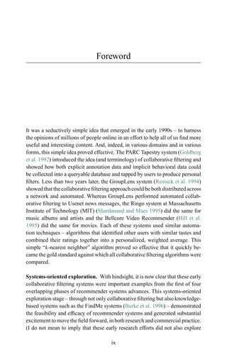 Foreword
It was a seductively simple idea that emerged in the early 1990s – to harness
the opinions of millions of people online in an effort to help all of us ﬁnd more
useful and interesting content. And, indeed, in various domains and in various
forms, this simple idea proved effective. The PARC Tapestry system (Goldberg
et al. 1992) introduced the idea (and terminology) of collaborative ﬁltering and
showed how both explicit annotation data and implicit behavioral data could
be collected into a queryable database and tapped by users to produce personal
ﬁlters. Less than two years later, the GroupLens system (Resnick et al. 1994)
showed that the collaborative ﬁltering approach could be both distributed across
a network and automated. Whereas GroupLens performed automated collab-
orative ﬁltering to Usenet news messages, the Ringo system at Massachusetts
Institute of Technology (MIT) (Shardanand and Maes 1995) did the same for
music albums and artists and the Bellcore Video Recommender (Hill et al.
1995) did the same for movies. Each of these systems used similar automa-
tion techniques – algorithms that identiﬁed other users with similar tastes and
combined their ratings together into a personalized, weighted average. This
simple “k-nearest neighbor” algorithm proved so effective that it quickly be-
came the gold standard against which all collaborative ﬁltering algorithms were
compared.
Systems-oriented exploration. With hindsight, it is now clear that these early
collaborative ﬁltering systems were important examples from the ﬁrst of four
overlapping phases of recommender systems advances. This systems-oriented
exploration stage – through not only collaborative ﬁltering but also knowledge-
based systems such as the FindMe systems (Burke et al. 1996) – demonstrated
the feasibility and efﬁcacy of recommender systems and generated substantial
excitement to move the ﬁeld forward, in both research and commercial practice.
(I do not mean to imply that these early research efforts did not also explore
ix
 