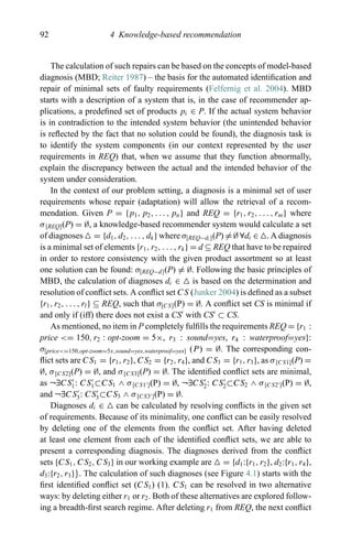 92 4 Knowledge-based recommendation
The calculation of such repairs can be based on the concepts of model-based
diagnosis (MBD; Reiter 1987) – the basis for the automated identiﬁcation and
repair of minimal sets of faulty requirements (Felfernig et al. 2004). MBD
starts with a description of a system that is, in the case of recommender ap-
plications, a predeﬁned set of products pi ∈ P. If the actual system behavior
is in contradiction to the intended system behavior (the unintended behavior
is reﬂected by the fact that no solution could be found), the diagnosis task is
to identify the system components (in our context represented by the user
requirements in REQ) that, when we assume that they function abnormally,
explain the discrepancy between the actual and the intended behavior of the
system under consideration.
In the context of our problem setting, a diagnosis is a minimal set of user
requirements whose repair (adaptation) will allow the retrieval of a recom-
mendation. Given P = {p1, p2, . . . , pn} and REQ = {r1, r2, . . . , rm} where
σ[REQ](P) = ∅, a knowledge-based recommender system would calculate a set
of diagnoses = {d1, d2, . . . , dk} where σ[REQ−di ](P) = ∅ ∀di ∈ . A diagnosis
is a minimal set of elements {r1, r2, . . . , rk} = d ⊆ REQ that have to be repaired
in order to restore consistency with the given product assortment so at least
one solution can be found: σ[REQ−d](P) = ∅. Following the basic principles of
MBD, the calculation of diagnoses di ∈ is based on the determination and
resolution of conﬂict sets. A conﬂict set CS (Junker 2004) is deﬁned as a subset
{r1, r2, . . . , rl} ⊆ REQ, such that σ[CS](P) = ∅. A conﬂict set CS is minimal if
and only if (iff) there does not exist a CS with CS ⊂ CS.
As mentioned, no item in P completely fulﬁlls the requirements REQ = {r1 :
price <= 150, r2 : opt-zoom = 5×, r3 : sound=yes, r4 : waterproof=yes}:
σ[price<=150,opt-zoom=5x,sound=yes,waterproof=yes] (P) = ∅. The corresponding con-
ﬂict sets are CS1 = {r1, r2}, CS2 = {r2, r4}, and CS3 = {r1, r3}, as σ[CS1](P) =
∅, σ[CS2](P) = ∅, and σ[CS3](P) = ∅. The identiﬁed conﬂict sets are minimal,
as ¬∃CS1: CS1⊂CS1 ∧ σ[CS1 ](P) = ∅, ¬∃CS2: CS2⊂CS2 ∧ σ[CS2 ](P) = ∅,
and ¬∃CS3: CS3⊂CS3 ∧ σ[CS3 ](P) = ∅.
Diagnoses di ∈ can be calculated by resolving conﬂicts in the given set
of requirements. Because of its minimality, one conﬂict can be easily resolved
by deleting one of the elements from the conﬂict set. After having deleted
at least one element from each of the identiﬁed conﬂict sets, we are able to
present a corresponding diagnosis. The diagnoses derived from the conﬂict
sets {CS1, CS2, CS3} in our working example are = {d1:{r1, r2}, d2:{r1, r4},
d3:{r2, r3}}. The calculation of such diagnoses (see Figure 4.1) starts with the
ﬁrst identiﬁed conﬂict set (CS1) (1). CS1 can be resolved in two alternative
ways: by deleting either r1 or r2. Both of these alternatives are explored follow-
ing a breadth-ﬁrst search regime. After deleting r1 from REQ, the next conﬂict
 