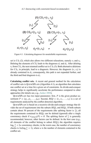 4.3 Interacting with constraint-based recommenders 93
(1) CS1={r1, r2}
(2) CS2={r2, r4} (3) CS3={r1, r3}
d1={r1,r2} d2={r1,r4} d3={r2,r3}
{r3}
≠
{r1}
{r4}
{r2}
{r1} {r2}
Figure 4.1. Calculating diagnoses for unsatisﬁable requirements.
set is CS2 (2), which also allows two different relaxations, namely r2 and r4.
Deleting the elements of CS2 leads to the diagnoses d1 and d2. After deleting
r2 from CS1, the next returned conﬂict set is CS3 (3). Both alternative deletions
for CS3, in principle, lead to a diagnosis. However, the diagnosis {r1, r2} is
already contained in d1; consequently, this path is not expanded further, and
the third and ﬁnal diagnosis is d3.
Calculating conﬂict sets. A recent and general method for the calculation
of conﬂict sets is QuickXPlain (Algorithm 4.1), an algorithm that calculates
one conﬂict set at a time for a given set of constraints. Its divide-and-conquer
strategy helps to signiﬁcantly accelerate the performance compared to other
approaches (for details see, e.g., Junker 2004).
QuickXPlain has two input parameters: ﬁrst, P is the given product as-
sortment P = {p1, p2, . . . , pm}. Second, REQ = {r1, r2, . . . , rn} is a set of
requirements analyzed by the conﬂict detection algorithm.
QuickXPlain is based on a recursive divide-and-conquer strategy that di-
vides the set of requirements into the subsets REQ1 and REQ2. If both subsets
contain about 50 percent of the requirements (the splitting factor is n
2
), all
the requirements contained in REQ2 can be deleted (ignored) after a single
consistency check if σ[REQ1](P) = ∅. The splitting factor of n
2
is generally
recommended; however, other factors can be deﬁned. In the best case (e.g.,
all elements of the conﬂict belong to subset REQ1) the algorithm requires
log2
n
u
+ 2u consistency checks; in the worst case, the number of consistency
checks is 2u(log2
n
u
+ 1), where u is the number of elements contained in the
conﬂict set.
 