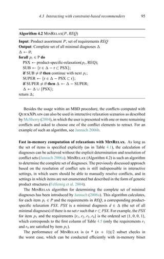 4.3 Interacting with constraint-based recommenders 95
Algorithm 4.2 MinRelax(P, REQ)
Input: Product assortment P; set of requirements REQ
Output: Complete set of all minimal diagnoses
← ∅;
forall pi ∈ P do
PSX ← product-speciﬁc-relaxation(pi, REQ);
SUB ← {r ∈ − r ⊂ PSX};
if SUB = ∅ then continue with next pi;
SUPER ← {r ∈ − PSX ⊂ r};
if SUPER = ∅ then ← − SUPER;
← ∪ {PSX};
return ;
Besides the usage within an MBD procedure, the conﬂicts computed with
QuickXPlain can also be used in interactive relaxation scenarios as described
by McSherry (2004), in which the user is presented with one or more remaining
conﬂicts and asked to choose one of the conﬂict elements to retract. For an
example of such an algorithm, see Jannach 2006b.
Fast in-memory computation of relaxations with MinRelax. As long as
the set of items is speciﬁed explicitly (as in Table 4.1), the calculation of
diagnoses can be achieved without the explicit determination and resolution of
conﬂict sets (Jannach 2006a). MinRelax (Algorithm 4.2) is such an algorithm
to determine the complete set of diagnoses. The previously discussed approach
based on the resolution of conﬂict sets is still indispensable in interactive
settings, in which users should be able to manually resolve conﬂicts, and in
settings in which items are not enumerated but described in the form of generic
product structures (Felfernig et al. 2004).
The MinRelax algorithm for determining the complete set of minimal
diagnoses has been introduced by Jannach (2006a). This algorithm calculates,
for each item pi ∈ P and the requirements in REQ, a corresponding product-
speciﬁc relaxation PSX. PSX is a minimal diagnosis d ∈ (the set of all
minimal diagnoses) if there is no set r such that r ⊂ PSX. For example, the PSX
for item p1 and the requirements {r1, r2, r3, r4} is the ordered set {1, 0, 0, 1},
which corresponds to the ﬁrst column of Table 4.5 (only the requirements r1
and r4 are satisﬁed by item p1).
The performance of MinRelax is (n * (n + 1))/2 subset checks in
the worst case, which can be conducted efﬁciently with in-memory bitset
 
