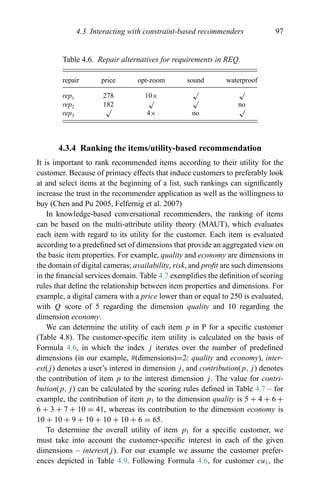 4.3 Interacting with constraint-based recommenders 97
Table 4.6. Repair alternatives for requirements in REQ.
repair price opt-zoom sound waterproof
rep1 278 10×
√ √
rep2 182
√ √
no
rep3
√
4× no
√
4.3.4 Ranking the items/utility-based recommendation
It is important to rank recommended items according to their utility for the
customer. Because of primacy effects that induce customers to preferably look
at and select items at the beginning of a list, such rankings can signiﬁcantly
increase the trust in the recommender application as well as the willingness to
buy (Chen and Pu 2005, Felfernig et al. 2007)
In knowledge-based conversational recommenders, the ranking of items
can be based on the multi-attribute utility theory (MAUT), which evaluates
each item with regard to its utility for the customer. Each item is evaluated
according to a predeﬁned set of dimensions that provide an aggregated view on
the basic item properties. For example, quality and economy are dimensions in
the domain of digital cameras; availability, risk, and proﬁt are such dimensions
in the ﬁnancial services domain. Table 4.7 exempliﬁes the deﬁnition of scoring
rules that deﬁne the relationship between item properties and dimensions. For
example, a digital camera with a price lower than or equal to 250 is evaluated,
with Q score of 5 regarding the dimension quality and 10 regarding the
dimension economy.
We can determine the utility of each item p in P for a speciﬁc customer
(Table 4.8). The customer-speciﬁc item utility is calculated on the basis of
Formula 4.6, in which the index j iterates over the number of predeﬁned
dimensions (in our example, #(dimensions)=2: quality and economy), inter-
est(j) denotes a user’s interest in dimension j, and contribution(p, j) denotes
the contribution of item p to the interest dimension j. The value for contri-
bution(p, j) can be calculated by the scoring rules deﬁned in Table 4.7 – for
example, the contribution of item p1 to the dimension quality is 5 + 4 + 6 +
6 + 3 + 7 + 10 = 41, whereas its contribution to the dimension economy is
10 + 10 + 9 + 10 + 10 + 10 + 6 = 65.
To determine the overall utility of item p1 for a speciﬁc customer, we
must take into account the customer-speciﬁc interest in each of the given
dimensions – interest(j). For our example we assume the customer prefer-
ences depicted in Table 4.9. Following Formula 4.6, for customer cu1, the
 