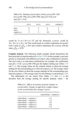 100 4 Knowledge-based recommendation
Table 4.10. Ranking of price/mpix stimuli: price1[100–159],
price2[160–199], price3[200–300], mpix1[5.0–8.0], and
mpix2[8.1–11.0].
price1 price2 price3 avg(mpixx)
mpix1 4 5 6 5
mpix2 2 1 3 2
avg(pricex ) 3 3 4.5 3.5
would be 5 + 4 + 10 + 6 = 25 and the dimension economy would be
10 + 10 + 6 + 10 = 36. This would result in a relative importance for quality
with a value of 25
25+36
= 0.41 and a relative importance for economy with the
value 36
25+36
= 0.59.
Conjoint analysis. The following simple example should characterize the
basic principle of conjoint analysis (Belanger 2005). In this example, a user (test
person) is confronted with different price/mpix value combinations (stimuli).
The user’s task is to rank those combinations; for example, the combination
mpix2[8.1–11.0] / price2[160–199] gets the highest ranking (see Tables 4.10
and 4.11). The average values for the columns inform us about the average
ranking for the corresponding price interval (avg(pricex)). The average values
for the rows inform us about the average rankings for the corresponding mpix
interval avg(mpixx). The average value over all rankings is avg(ranking) = 3.5.
The information we can extract from Tables 4.10 and 4.11 is the
deviation from the average ranking for speciﬁc property values – for
Table 4.11. Effects of customer property changes on
overall utility: changes in mpix have a higher impact
on the overall utility than changes in price.
avg(ranking) − avg(mpixx )
avg(ranking) − avg(mpix1) −1.5
avg(ranking) − avg(mpix2) 1.5
avg(ranking) − avg(price1) 0.5
avg(ranking) − avg(price2) 0.5
avg(ranking) − avg(price3) −1.0
 