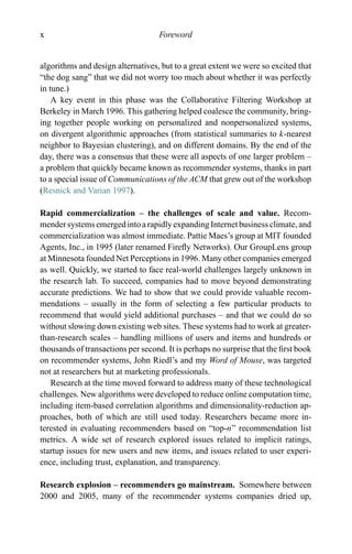 x Foreword
algorithms and design alternatives, but to a great extent we were so excited that
“the dog sang” that we did not worry too much about whether it was perfectly
in tune.)
A key event in this phase was the Collaborative Filtering Workshop at
Berkeley in March 1996. This gathering helped coalesce the community, bring-
ing together people working on personalized and nonpersonalized systems,
on divergent algorithmic approaches (from statistical summaries to k-nearest
neighbor to Bayesian clustering), and on different domains. By the end of the
day, there was a consensus that these were all aspects of one larger problem –
a problem that quickly became known as recommender systems, thanks in part
to a special issue of Communications of the ACM that grew out of the workshop
(Resnick and Varian 1997).
Rapid commercialization – the challenges of scale and value. Recom-
mender systems emerged into a rapidly expanding Internet business climate, and
commercialization was almost immediate. Pattie Maes’s group at MIT founded
Agents, Inc., in 1995 (later renamed Fireﬂy Networks). Our GroupLens group
at Minnesota founded Net Perceptions in 1996. Many other companies emerged
as well. Quickly, we started to face real-world challenges largely unknown in
the research lab. To succeed, companies had to move beyond demonstrating
accurate predictions. We had to show that we could provide valuable recom-
mendations – usually in the form of selecting a few particular products to
recommend that would yield additional purchases – and that we could do so
without slowing down existing web sites. These systems had to work at greater-
than-research scales – handling millions of users and items and hundreds or
thousands of transactions per second. It is perhaps no surprise that the ﬁrst book
on recommender systems, John Riedl’s and my Word of Mouse, was targeted
not at researchers but at marketing professionals.
Research at the time moved forward to address many of these technological
challenges. New algorithms were developed to reduce online computation time,
including item-based correlation algorithms and dimensionality-reduction ap-
proaches, both of which are still used today. Researchers became more in-
terested in evaluating recommenders based on “top-n” recommendation list
metrics. A wide set of research explored issues related to implicit ratings,
startup issues for new users and new items, and issues related to user experi-
ence, including trust, explanation, and transparency.
Research explosion – recommenders go mainstream. Somewhere between
2000 and 2005, many of the recommender systems companies dried up,
 