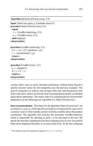 4.4 Interacting with case-based recommenders 103
Algorithm 4.3 SimpleCritiquing(q, CI)
Input: Initial user query q; Candidate items CI
procedure SimpleCritiquing(q, CI)
repeat
r ← ItemRecommend(q, CI);
q ← UserReview(r, CI);
until empty(q)
end procedure
procedure ItemRecommend(q, CI)
CI ← {ci ∈ CI: satisﬁes(ci, q)};
r ← mostsimilar(CI, q);
return r;
end procedure
procedure UserReview(r, CI)
q ← critique(r);
CI ← CI − r;
return q;
end procedure
systems allow users to easily articulate preferences without being forced to
specify concrete values for item properties (see the previous example). The
goal of critiquing is to achieve time savings in the item selection process and,
at the same time, achieve at least the same recommendation quality as standard
query-based approaches. The major steps of a critiquing-based recommender
application are the following (see Algorithm 4.3, SimpleCritiquing).
Item recommendation. The inputs for the algorithm SimpleCritiquing4
are
an initial user query q, which speciﬁes an initial set of requirements, and a set of
candidate items CI that initially consists of all the available items (the product
assortment). The algorithm ﬁrst activates the procedure ItemRecommend,
which is responsible for selecting an item r to be presented to the user. We
denote the item that is displayed in the ﬁrst critiquing cycle as entry item and all
other items displayed thereafter as recommended items. In the ﬁrst critiquing
4 The notation used in the algorithm is geared to Reilly et al. (2005a).
 