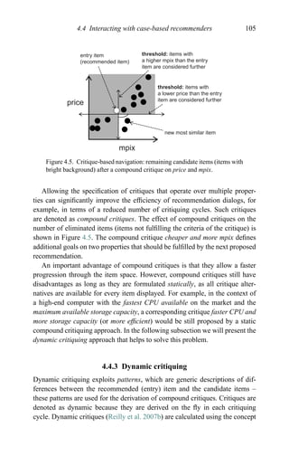 4.4 Interacting with case-based recommenders 105
entry item
(recommended item)
threshold: items with
a higher mpix than the entry
item are considered further
threshold: items with
a lower price than the entry
item are considered further
new most similar item
mpix
price
Figure 4.5. Critique-based navigation: remaining candidate items (items with
bright background) after a compound critique on price and mpix.
Allowing the speciﬁcation of critiques that operate over multiple proper-
ties can signiﬁcantly improve the efﬁciency of recommendation dialogs, for
example, in terms of a reduced number of critiquing cycles. Such critiques
are denoted as compound critiques. The effect of compound critiques on the
number of eliminated items (items not fulﬁlling the criteria of the critique) is
shown in Figure 4.5. The compound critique cheaper and more mpix deﬁnes
additional goals on two properties that should be fulﬁlled by the next proposed
recommendation.
An important advantage of compound critiques is that they allow a faster
progression through the item space. However, compound critiques still have
disadvantages as long as they are formulated statically, as all critique alter-
natives are available for every item displayed. For example, in the context of
a high-end computer with the fastest CPU available on the market and the
maximum available storage capacity, a corresponding critique faster CPU and
more storage capacity (or more efﬁcient) would be still proposed by a static
compound critiquing approach. In the following subsection we will present the
dynamic critiquing approach that helps to solve this problem.
4.4.3 Dynamic critiquing
Dynamic critiquing exploits patterns, which are generic descriptions of dif-
ferences between the recommended (entry) item and the candidate items –
these patterns are used for the derivation of compound critiques. Critiques are
denoted as dynamic because they are derived on the ﬂy in each critiquing
cycle. Dynamic critiques (Reilly et al. 2007b) are calculated using the concept
 