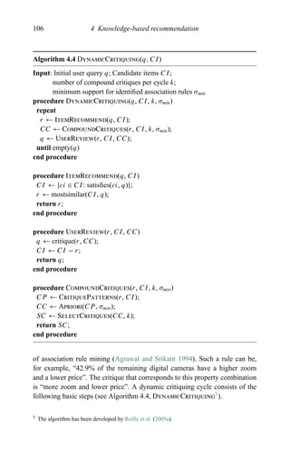 106 4 Knowledge-based recommendation
Algorithm 4.4 DynamicCritiquing(q, CI)
Input: Initial user query q; Candidate items CI;
number of compound critiques per cycle k;
minimum support for identiﬁed association rules σmin
procedure DynamicCritiquing(q, CI, k, σmin)
repeat
r ← ItemRecommend(q, CI);
CC ← CompoundCritiques(r, CI, k, σmin);
q ← UserReview(r, CI, CC);
until empty(q)
end procedure
procedure ItemRecommend(q, CI)
CI ← {ci ∈ CI: satisﬁes(ci, q)};
r ← mostsimilar(CI, q);
return r;
end procedure
procedure UserReview(r, CI, CC)
q ← critique(r, CC);
CI ← CI − r;
return q;
end procedure
procedure CompoundCritiques(r, CI, k, σmin)
CP ← CritiquePatterns(r, CI);
CC ← Apriori(CP , σmin);
SC ← SelectCritiques(CC, k);
return SC;
end procedure
of association rule mining (Agrawal and Srikant 1994). Such a rule can be,
for example, “42.9% of the remaining digital cameras have a higher zoom
and a lower price”. The critique that corresponds to this property combination
is “more zoom and lower price”. A dynamic critiquing cycle consists of the
following basic steps (see Algorithm 4.4, DynamicCritiquing5
).
5 The algorithm has been developed by Reilly et al. (2005a).
 