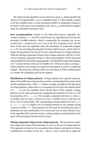 4.4 Interacting with case-based recommenders 107
The inputs for the algorithm are an initial user query q, which speciﬁes the
initial set of requirements, a set of candidate items CI that initially consists
of all the available items, k as the maximum number of compound critiques to
be shown to the user in one critiquing cycle, and σmin as the minimum support
value for calculated association rules.
Item recommendation. Similar to the SimpleCritiquing algorithm dis-
cussed in Section 4.4.1, the DynamicCritiquing algorithm ﬁrst activates the
procedure ItemRecommend, which is responsible for returning one recom-
mended item r (respectively, entry item in the ﬁrst critiquing cycle). On the
basis of this item, the algorithm starts the calculation of compound critiques
cci ∈ CC by activating the procedure CompoundCritiques, which itself ac-
tivates the procedures CritiquePatterns (identiﬁcation of critique patterns),
APriori (mining compound critiques from critique patterns), and SelectCri-
tiques (ranking compound critiques). These functionalities will be discussed
and exempliﬁed in the following paragraphs. The identiﬁed compound critiques
in CC are then shown to the user in UserReview. If the user selects a critique –
which could be a unit critique on a speciﬁc item property as well as a compound
critique – this forms the criterion of the new user query q. If the resulting query
q is empty, the critiquing cycle can be stopped.
Identiﬁcation of critique patterns. Critique patterns are a generic represen-
tation of the differences between the currently recommended item (entry item)
and the candidate items. Table 4.12 depicts a simple example for the derivation
of critique patterns, where item ei8 is assumed to be the entry item and the items
{ci1, . . . , ci7} are the candidate items. On the basis of this example, critique
patterns can be easily generated by comparing the properties of item ei8 with
the properties of {ci1, . . . , ci7}. For example, compared with item ei8, item ci1
is cheaper, has less mpix, a lower opt-zoom, a smaller lcd-size, and does not
have a movie functionality. The corresponding critique pattern for item ci1 is
(<, <, <, <, =). A complete set of critiquing patterns in our example setting
is shown in Table 4.12. These patterns are the result of calculating the type of
difference for each combination of recommended (entry) and candidate item.
In the algorithm DynamicCritiquing, critique patterns are determined on the
basis of the procedure CritiquingPatterns.
Mining compound critiques from critique patterns. The next step is to iden-
tify compound critiques that frequently co-occur in the set of critique patterns.
This approach is based on the assumption that critiques correspond to feature
combinations of interest to the user – that is, a user would like to adapt the
 