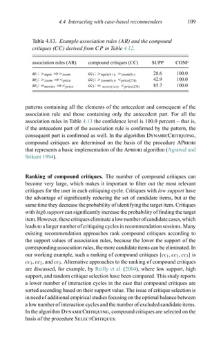 4.4 Interacting with case-based recommenders 109
Table 4.13. Example association rules (AR) and the compound
critiques (CC) derived from CP in Table 4.12.
association rules (AR) compound critiques (CC) SUPP CONF
ar1: >mpix ⇒>zoom cc1: >mpix(9.1), >zoom(9x) 28.6 100.0
ar2: >zoom ⇒<price cc2: >zoom(9x), <price(278) 42.9 100.0
ar3: =movies ⇒<price cc3: = movie(yes), <price(278) 85.7 100.0
patterns containing all the elements of the antecedent and consequent of the
association rule and those containing only the antecedent part. For all the
association rules in Table 4.13 the conﬁdence level is 100.0 percent – that is,
if the antecedent part of the association rule is conﬁrmed by the pattern, the
consequent part is conﬁrmed as well. In the algorithm DynamicCritiquing,
compound critiques are determined on the basis of the procedure APriori
that represents a basic implementation of the Apriori algorithm (Agrawal and
Srikant 1994).
Ranking of compound critiques. The number of compound critiques can
become very large, which makes it important to ﬁlter out the most relevant
critiques for the user in each critiquing cycle. Critiques with low support have
the advantage of signiﬁcantly reducing the set of candidate items, but at the
same time they decrease the probability of identifying the target item. Critiques
with high support can signiﬁcantly increase the probability of ﬁnding the target
item. However, these critiques eliminate a low number of candidate cases, which
leads to a larger number of critiquing cycles in recommendation sessions. Many
existing recommendation approaches rank compound critiques according to
the support values of association rules, because the lower the support of the
corresponding association rules, the more candidate items can be eliminated. In
our working example, such a ranking of compound critiques {cc1, cc2, cc3} is
cc1, cc2, and cc3. Alternative approaches to the ranking of compound critiques
are discussed, for example, by Reilly et al. (2004), where low support, high
support, and random critique selection have been compared. This study reports
a lower number of interaction cycles in the case that compound critiques are
sorted ascending based on their support value. The issue of critique selection is
in need of additional empirical studies focusing on the optimal balance between
a low number of interaction cycles and the number of excluded candidate items.
In the algorithm DynamicCritiquing, compound critiques are selected on the
basis of the procedure SelectCritiques.
 
