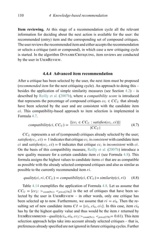 110 4 Knowledge-based recommendation
Item reviewing. At this stage of a recommendation cycle all the relevant
information for deciding about the next action is available for the user: the
recommended (entry) item and the corresponding set of compound critiques.
The user reviews the recommended item and either accepts the recommendation
or selects a critique (unit or compound), in which case a new critiquing cycle
is started. In the algorithm DynamicCritiquing, item reviews are conducted
by the user in UserReview.
4.4.4 Advanced item recommendation
After a critique has been selected by the user, the next item must be proposed
(recommended item for the next critiquing cycle). An approach to doing this –
besides the application of simple similarity measures (see Section 4.2) – is
described by Reilly et al. (2007b), where a compatibility score is introduced
that represents the percentage of compound critiques cci ∈ CCU that already
have been selected by the user and are consistent with the candidate item
ci. This compatibility-based approach to item selection is implemented in
Formula 4.7.
compatibility(ci, CCU ) =
|{cci ∈ CCU : satisﬁes(cci, ci)}|
|CCU |
(4.7)
CCU represents a set of (compound) critiques already selected by the user;
satisﬁes(cci, ci) = 1 indicates that critique cci is consistent with candidate item
ci and satisﬁes(cci, ci) = 0 indicates that critique cci is inconsistent with ci.
On the basis of this compatibility measure, Reilly et al. (2007b) introduce a
new quality measure for a certain candidate item ci (see Formula 4.8). This
formula assigns the highest values to candidate items ci that are as compatible
as possible with the already selected compound critiques and also as similar as
possible to the currently recommended item ri.
quality(ci, ri, CCU ) = compatibility(ci, CCU ) ∗ similarity(ci, ri) (4.8)
Table 4.14 exempliﬁes the application of Formula 4.8. Let us assume that
CCU = {cc2: >zoom(9x), <price(278)} is the set of critiques that have been se-
lected by the user in UserReview – in other words, only one critique has
been selected up to now. Furthermore, we assume that ri = ei8. Then the re-
sulting set of new candidate items CI = {ci3, ci4, ci7}. In this case, item ci4
has by far the highest quality value and thus would be the item r returned by
ItemRecommend – quality(ci4, ei8, cc2:>zoom(9x), <price(278)= 0.61). This item
selection approach helps take into account already selected critiques – that is,
preferences already speciﬁed are not ignored in future critiquing cycles. Further
 