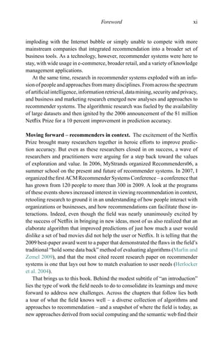 Foreword xi
imploding with the Internet bubble or simply unable to compete with more
mainstream companies that integrated recommendation into a broader set of
business tools. As a technology, however, recommender systems were here to
stay, with wide usage in e-commerce, broader retail, and a variety of knowledge
management applications.
At the same time, research in recommender systems exploded with an infu-
sion of people and approaches from many disciplines. From across the spectrum
of artiﬁcial intelligence, information retrieval, data mining, security and privacy,
and business and marketing research emerged new analyses and approaches to
recommender systems. The algorithmic research was fueled by the availability
of large datasets and then ignited by the 2006 announcement of the $1 million
Netﬂix Prize for a 10 percent improvement in prediction accuracy.
Moving forward – recommenders in context. The excitement of the Netﬂix
Prize brought many researchers together in heroic efforts to improve predic-
tion accuracy. But even as these researchers closed in on success, a wave of
researchers and practitioners were arguing for a step back toward the values
of exploration and value. In 2006, MyStrands organized Recommenders06, a
summer school on the present and future of recommender systems. In 2007, I
organized the ﬁrst ACM Recommender Systems Conference – a conference that
has grown from 120 people to more than 300 in 2009. A look at the programs
of these events shows increased interest in viewing recommendation in context,
retooling research to ground it in an understanding of how people interact with
organizations or businesses, and how recommendations can facilitate those in-
teractions. Indeed, even though the ﬁeld was nearly unanimously excited by
the success of Netﬂix in bringing in new ideas, most of us also realized that an
elaborate algorithm that improved predictions of just how much a user would
dislike a set of bad movies did not help the user or Netﬂix. It is telling that the
2009 best-paper award went to a paper that demonstrated the ﬂaws in the ﬁeld’s
traditional “hold some data back” method of evaluating algorithms (Marlin and
Zemel 2009), and that the most cited recent research paper on recommender
systems is one that lays out how to match evaluation to user needs (Herlocker
et al. 2004).
That brings us to this book. Behind the modest subtitle of “an introduction”
lies the type of work the ﬁeld needs to do to consolidate its learnings and move
forward to address new challenges. Across the chapters that follow lies both
a tour of what the ﬁeld knows well – a diverse collection of algorithms and
approaches to recommendation – and a snapshot of where the ﬁeld is today, as
new approaches derived from social computing and the semantic web ﬁnd their
 