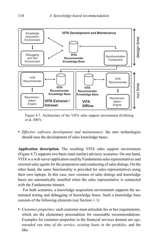 114 4 Knowledge-based recommendation
VITA Development and Maintenance
VITA Extranet /
Intranet
VITA
Offline
VITA
Recommender
Knowledge Base
VITA
Recommender
Knowledge Base
VITA
Recommender
Knowledge Base
Knowledge
Acquisition
Environment
Debugging
and Test
Environment
VITA
Recommender
VITA
Recommender
Recommen-
dation
Engine
Recommen-
dation
Engine
Synchronization
Component
runtimedesigntime
Figure 4.7. Architecture of the VITA sales support environment (Felfernig
et al. 2007).
r Effective software development and maintenance: the new technologies
should ease the development of sales knowledge bases.
Application description. The resulting VITA sales support environment
(Figure 4.7) supports two basic (and similar) advisory scenarios. On one hand,
VITA is a web server application used by Fundamenta sales representatives and
external sales agents for the preparation and conducting of sales dialogs. On the
other hand, the same functionality is provided for sales representatives using
their own laptops. In this case, new versions of sales dialogs and knowledge
bases are automatically installed when the sales representative is connected
with the Fundamenta intranet.
For both scenarios, a knowledge acquisition environment supports the au-
tomated testing and debugging of knowledge bases. Such a knowledge base
consists of the following elements (see Section 4.3):
r Customer properties: each customer must articulate his or her requirements,
which are the elementary precondition for reasonable recommendations.
Examples for customer properties in the ﬁnancial services domain are age,
intended run time of the service, existing loans in the portfolio, and the
like.
 