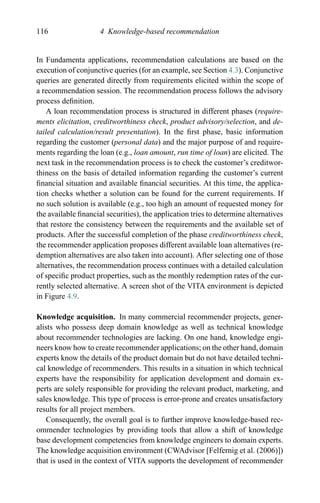 116 4 Knowledge-based recommendation
In Fundamenta applications, recommendation calculations are based on the
execution of conjunctive queries (for an example, see Section 4.3). Conjunctive
queries are generated directly from requirements elicited within the scope of
a recommendation session. The recommendation process follows the advisory
process deﬁnition.
A loan recommendation process is structured in different phases (require-
ments elicitation, creditworthiness check, product advisory/selection, and de-
tailed calculation/result presentation). In the ﬁrst phase, basic information
regarding the customer (personal data) and the major purpose of and require-
ments regarding the loan (e.g., loan amount, run time of loan) are elicited. The
next task in the recommendation process is to check the customer’s creditwor-
thiness on the basis of detailed information regarding the customer’s current
ﬁnancial situation and available ﬁnancial securities. At this time, the applica-
tion checks whether a solution can be found for the current requirements. If
no such solution is available (e.g., too high an amount of requested money for
the available ﬁnancial securities), the application tries to determine alternatives
that restore the consistency between the requirements and the available set of
products. After the successful completion of the phase creditworthiness check,
the recommender application proposes different available loan alternatives (re-
demption alternatives are also taken into account). After selecting one of those
alternatives, the recommendation process continues with a detailed calculation
of speciﬁc product properties, such as the monthly redemption rates of the cur-
rently selected alternative. A screen shot of the VITA environment is depicted
in Figure 4.9.
Knowledge acquisition. In many commercial recommender projects, gener-
alists who possess deep domain knowledge as well as technical knowledge
about recommender technologies are lacking. On one hand, knowledge engi-
neers know how to create recommender applications; on the other hand, domain
experts know the details of the product domain but do not have detailed techni-
cal knowledge of recommenders. This results in a situation in which technical
experts have the responsibility for application development and domain ex-
perts are solely responsible for providing the relevant product, marketing, and
sales knowledge. This type of process is error-prone and creates unsatisfactory
results for all project members.
Consequently, the overall goal is to further improve knowledge-based rec-
ommender technologies by providing tools that allow a shift of knowledge
base development competencies from knowledge engineers to domain experts.
The knowledge acquisition environment (CWAdvisor [Felfernig et al. (2006)])
that is used in the context of VITA supports the development of recommender
 