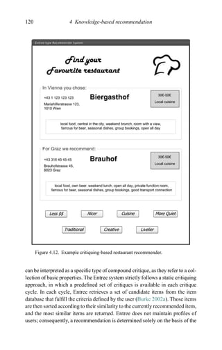 120 4 Knowledge-based recommendation
Figure 4.12. Example critiquing-based restaurant recommender.
can be interpreted as a speciﬁc type of compound critique, as they refer to a col-
lection of basic properties. The Entree system strictly follows a static critiquing
approach, in which a predeﬁned set of critiques is available in each critique
cycle. In each cycle, Entree retrieves a set of candidate items from the item
database that fulﬁll the criteria deﬁned by the user (Burke 2002a). Those items
are then sorted according to their similarity to the currently recommended item,
and the most similar items are returned. Entree does not maintain proﬁles of
users; consequently, a recommendation is determined solely on the basis of the
 