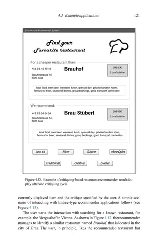 4.5 Example applications 121
Figure 4.13. Example of critiquing-based restaurant recommender: result dis-
play after one critiquing cycle.
currently displayed item and the critique speciﬁed by the user. A simple sce-
nario of interacting with Entree-type recommender applications follows (see
Figure 4.13).
The user starts the interaction with searching for a known restaurant, for
example, the Biergasthof in Vienna. As shown in Figure 4.12, the recommender
manages to identify a similar restaurant named Brauhof that is located in the
city of Graz. The user, in principle, likes the recommended restaurant but
 