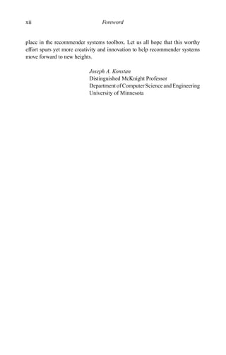 xii Foreword
place in the recommender systems toolbox. Let us all hope that this worthy
effort spurs yet more creativity and innovation to help recommender systems
move forward to new heights.
Joseph A. Konstan
Distinguished McKnight Professor
Department of Computer Science and Engineering
University of Minnesota
 