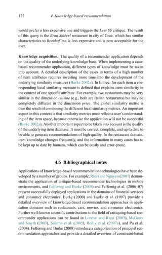 122 4 Knowledge-based recommendation
would prefer a less expensive one and triggers the Less $$ critique. The result
of this query is the Brau St¨uberl restaurant in city of Graz, which has similar
characteristics to Brauhof but is less expensive and is now acceptable for the
user.
Knowledge acquisition. The quality of a recommender application depends
on the quality of the underlying knowledge base. When implementing a case-
based recommender application, different types of knowledge must be taken
into account. A detailed description of the cases in terms of a high number
of item attributes requires investing more time into the development of the
underlying similarity measures (Burke 2002a). In Entree, for each item a cor-
responding local similarity measure is deﬁned that explains item similarity in
the context of one speciﬁc attribute. For example, two restaurants may be very
similar in the dimension cuisine (e.g., both are Italian restaurants) but may be
completely different in the dimension price. The global similarity metric is
then the result of combining the different local similarity metrics. An important
aspect in this context is that similarity metrics must reﬂect a user’s understand-
ing of the item space, because otherwise the application will not be successful
(Burke 2002a). Another important aspect to be taken into account is the quality
of the underlying item database. It must be correct, complete, and up to date to
be able to generate recommendations of high quality. In the restaurant domain,
item knowledge changes frequently, and the information in many cases has to
be kept up to date by humans, which can be costly and error-prone.
4.6 Bibliographical notes
Applications of knowledge-based recommendation technologies have been de-
veloped by a number of groups. For example, Ricci and Nguyen (2007) demon-
strate the application of critique-based recommender technologies in mobile
environments, and Felfernig and Burke (2008) and Felfernig et al. (2006–07)
present successfully deployed applications in the domains of ﬁnancial services
and consumer electronics. Burke (2000) and Burke et al. (1997) provide a
detailed overview of knowledge-based recommendation approaches in appli-
cation domains such as restaurants, cars, movies, and consumer electronics.
Further well-known scientiﬁc contributions to the ﬁeld of critiquing-based rec-
ommender applications can be found in Lorenzi and Ricci (2005), McGinty
and Smyth (2003), Salamo et al. (2005), Reilly et al. (2007a), and Pu et al.
(2008). Felfernig and Burke (2008) introduce a categorization of principal rec-
ommendation approaches and provide a detailed overview of constraint-based
 