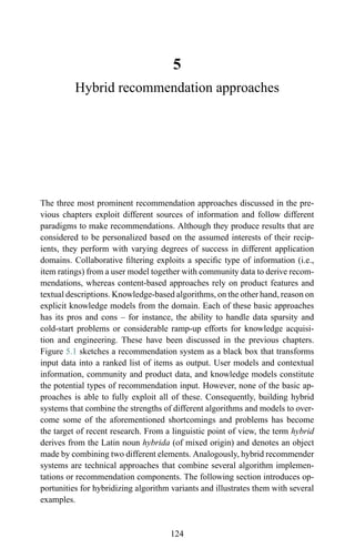 5
Hybrid recommendation approaches
The three most prominent recommendation approaches discussed in the pre-
vious chapters exploit different sources of information and follow different
paradigms to make recommendations. Although they produce results that are
considered to be personalized based on the assumed interests of their recip-
ients, they perform with varying degrees of success in different application
domains. Collaborative ﬁltering exploits a speciﬁc type of information (i.e.,
item ratings) from a user model together with community data to derive recom-
mendations, whereas content-based approaches rely on product features and
textual descriptions. Knowledge-based algorithms, on the other hand, reason on
explicit knowledge models from the domain. Each of these basic approaches
has its pros and cons – for instance, the ability to handle data sparsity and
cold-start problems or considerable ramp-up efforts for knowledge acquisi-
tion and engineering. These have been discussed in the previous chapters.
Figure 5.1 sketches a recommendation system as a black box that transforms
input data into a ranked list of items as output. User models and contextual
information, community and product data, and knowledge models constitute
the potential types of recommendation input. However, none of the basic ap-
proaches is able to fully exploit all of these. Consequently, building hybrid
systems that combine the strengths of different algorithms and models to over-
come some of the aforementioned shortcomings and problems has become
the target of recent research. From a linguistic point of view, the term hybrid
derives from the Latin noun hybrida (of mixed origin) and denotes an object
made by combining two different elements. Analogously, hybrid recommender
systems are technical approaches that combine several algorithm implemen-
tations or recommendation components. The following section introduces op-
portunities for hybridizing algorithm variants and illustrates them with several
examples.
124
 