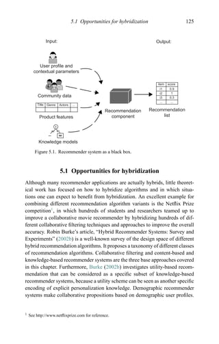 5.1 Opportunities for hybridization 125
Input: Output:
User profile and
contextual parameters
Community data
Product features
Knowledge models
Recommendation
component
Recommendation
list
item score
i1
i2
i3
...
0.9
1
0.3
...
Title Genre Actors ...
Figure 5.1. Recommender system as a black box.
5.1 Opportunities for hybridization
Although many recommender applications are actually hybrids, little theoret-
ical work has focused on how to hybridize algorithms and in which situa-
tions one can expect to beneﬁt from hybridization. An excellent example for
combining different recommendation algorithm variants is the Netﬂix Prize
competition1
, in which hundreds of students and researchers teamed up to
improve a collaborative movie recommender by hybridizing hundreds of dif-
ferent collaborative ﬁltering techniques and approaches to improve the overall
accuracy. Robin Burke’s article, “Hybrid Recommender Systems: Survey and
Experiments” (2002b) is a well-known survey of the design space of different
hybrid recommendation algorithms. It proposes a taxonomy of different classes
of recommendation algorithms. Collaborative ﬁltering and content-based and
knowledge-based recommender systems are the three base approaches covered
in this chapter. Furthermore, Burke (2002b) investigates utility-based recom-
mendation that can be considered as a speciﬁc subset of knowledge-based
recommender systems, because a utility scheme can be seen as another speciﬁc
encoding of explicit personalization knowledge. Demographic recommender
systems make collaborative propositions based on demographic user proﬁles.
1 See http://www.netﬂixprize.com for reference.
 