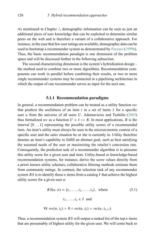 126 5 Hybrid recommendation approaches
As mentioned in Chapter 2, demographic information can be seen as just an
additional piece of user knowledge that can be exploited to determine similar
peers on the web and is therefore a variant of a collaborative approach. For
instance, in the case that few user ratings are available, demographic data can be
used to bootstrap a recommender system as demonstrated by Pazzani (1999b).
Thus, the basic recommendation paradigm is one dimension of the problem
space and will be discussed further in the following subsection.
The second characterizing dimension is the system’s hybridization design –
the method used to combine two or more algorithms. Recommendation com-
ponents can work in parallel before combining their results, or two or more
single recommender systems may be connected in a pipelining architecture in
which the output of one recommender serves as input for the next one.
5.1.1 Recommendation paradigms
In general, a recommendation problem can be treated as a utility function rec
that predicts the usefulness of an item i in a set of items I for a speciﬁc
user u from the universe of all users U. Adomavicius and Tuzhilin (2005)
thus formalized rec as a function U × I → R. In most applications, R is the
interval [0 . . . 1] representing the possible utility scores of a recommended
item. An item’s utility must always be seen in the microeconomic context of a
speciﬁc user and the sales situation he or she is currently in. Utility therefore
denotes an item’s capability to fulﬁll an abstract goal, such as best satisfying
the assumed needs of the user or maximizing the retailer’s conversion rate.
Consequently, the prediction task of a recommender algorithm is to presume
this utility score for a given user and item. Utility-based or knowledge-based
recommendation systems, for instance, derive the score values directly from
a priori known utility schemes; collaborative ﬁltering methods estimate them
from community ratings. In contrast, the selection task of any recommender
system RS is to identify those n items from a catalog I that achieve the highest
utility scores for a given user u:
RS(u, n) = {i1, . . . , ik, . . . , in}, where (5.1)
i1, . . . , in ∈ I and
∀k rec(u, ik) > 0 ∧ rec(u, ik) > rec(u, ik+1)
Thus, a recommendation system RS will output a ranked list of the top n items
that are presumably of highest utility for the given user. We will come back to
 