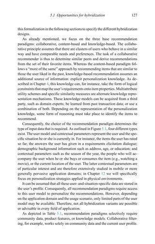 5.1 Opportunities for hybridization 127
this formalization in the following sections to specify the different hybridization
designs.
As already mentioned, we focus on the three base recommendation
paradigms: collaborative, content-based and knowledge-based. The collabo-
rative principle assumes that there are clusters of users who behave in a similar
way and have comparable needs and preferences. The task of a collaborative
recommender is thus to determine similar peers and derive recommendations
from the set of their favorite items. Whereas the content-based paradigm fol-
lows a “more of the same” approach by recommending items that are similar to
those the user liked in the past, knowledge-based recommendation assumes an
additional source of information: explicit personalization knowledge. As de-
scribed in Chapter 4, this knowledge can, for instance, take the form of logical
constraints that map the user’s requirements onto item properties. Multiattribute
utility schemes and speciﬁc similarity measures are alternate knowledge repre-
sentation mechanisms. These knowledge models can be acquired from a third
party, such as domain experts; be learned from past transaction data; or use a
combination of both. Depending on the representation of the personalization
knowledge, some form of reasoning must take place to identify the items to
recommend.
Consequently, the choice of the recommendation paradigm determines the
type of input data that is required. As outlined in Figure 5.1, four different types
exist. The user model and contextual parameters represent the user and the spe-
ciﬁc situation he or she is currently in. For instance, the items the user has rated
so far; the answers the user has given in a requirements elicitation dialogue;
demographic background information such as address, age, or education; and
contextual parameters such as the season of the year, the people who will ac-
company the user when he or she buys or consumes the item (e.g., watching a
movie), or the current location of the user. The latter contextual parameters are
of particular interest and are therefore extensively studied in mobile or more
generally pervasive application domains; in Chapter 12 we will speciﬁcally
focus on personalization strategies applied in physical environments.
It can be assumed that all these user- and situation-speciﬁc data are stored in
the user’s proﬁle. Consequently, all recommendation paradigms require access
to this user model to personalize the recommendations. However, depending
on the application domain and the usage scenario, only limited parts of the user
model may be available. Therefore, not all hybridization variants are possible
or advisable in every ﬁeld of application.
As depicted in Table 5.1, recommendation paradigms selectively require
community data, product features, or knowledge models. Collaborative ﬁlter-
ing, for example, works solely on community data and the current user proﬁle.
 