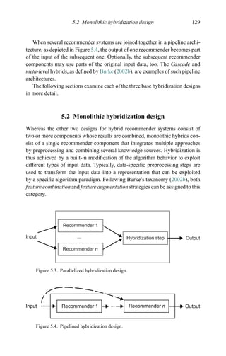 5.2 Monolithic hybridization design 129
When several recommender systems are joined together in a pipeline archi-
tecture, as depicted in Figure 5.4, the output of one recommender becomes part
of the input of the subsequent one. Optionally, the subsequent recommender
components may use parts of the original input data, too. The Cascade and
meta-level hybrids, as deﬁned by Burke (2002b), are examples of such pipeline
architectures.
The following sections examine each of the three base hybridization designs
in more detail.
5.2 Monolithic hybridization design
Whereas the other two designs for hybrid recommender systems consist of
two or more components whose results are combined, monolithic hybrids con-
sist of a single recommender component that integrates multiple approaches
by preprocessing and combining several knowledge sources. Hybridization is
thus achieved by a built-in modiﬁcation of the algorithm behavior to exploit
different types of input data. Typically, data-speciﬁc preprocessing steps are
used to transform the input data into a representation that can be exploited
by a speciﬁc algorithm paradigm. Following Burke’s taxonomy (2002b), both
feature combination and feature augmentation strategies can be assigned to this
category.
Input
Recommender 1
Recommender n
Hybridization step Output...
Figure 5.3. Parallelized hybridization design.
Input Recommender 1 ... Recommender n Output
Figure 5.4. Pipelined hybridization design.
 
