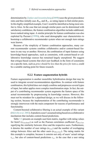 132 5 Hybrid recommendation approaches
determination by Zanker and Jessenitschnig (2009b) uses the given precedence
rules and thus initially uses Rbuy and Rctx as rating inputs to ﬁnd similar peers.
In this highly simpliﬁed example, User1 would be identiﬁed as being most sim-
ilar to Alice. In the case that not enough similar peers can be determined with
satisfactory conﬁdence, the feature combination algorithm includes additional,
lower-ranked rating input. A similar principle for feature combination was also
exploited by Pazzani (1999b), who used demographic user characteristics to
bootstrap a collaborative recommender system when not enough item ratings
were known.
Because of the simplicity of feature combination approaches, many cur-
rent recommender systems combine collaborative and/or content-based fea-
tures in one way or another. However, the combination of input features using
knowledge-based approaches, such as constraints, with content-based or col-
laborative knowledge sources has remained largely unexplored. We suggest
that critique-based systems that elicit user feedback in the form of constraints
on a speciﬁc item, such as price should be less than the price for item a, could
be a suitable starting point for future research.
5.2.2 Feature augmentation hybrids
Feature augmentation is another monolithic hybridization design that may be
used to integrate several recommendation algorithms. In contrast with feature
combination, this hybrid does not simply combine and preprocess several types
of input, but rather applies more complex transformation steps. In fact, the out-
put of a contributing recommender system augments the feature space of the
actual recommender by preprocessing its knowledge sources. However, this
must not be mistaken for a pipelined design, as we will discuss in the follow-
ing section, because the implementation of the contributing recommender is
strongly interwoven with the main component for reasons of performance and
functionality.
Content-boosted collaborative ﬁltering is an actual example of this variant
(Melville et al. 2002). It predicts a user’s assumed rating based on a collaborative
mechanism that includes content-based predictions.
Table 5.5 presents an example user/item matrix, together with rating values
for Item5 (vUser,Item5) as well as the Pearson correlation coefﬁcient PAlice,User
signifying the similarity between Alice and the respective users. Furthermore,
it denotes the number of user ratings (nUser) and the number of overlapping
ratings between Alice and the other users (nAlice,User). The rating matrix for
this example is complete, because it consists not only of users’ actual ratings
ru,i, but also of content-based predictions cu,i in the case that a user rating
 