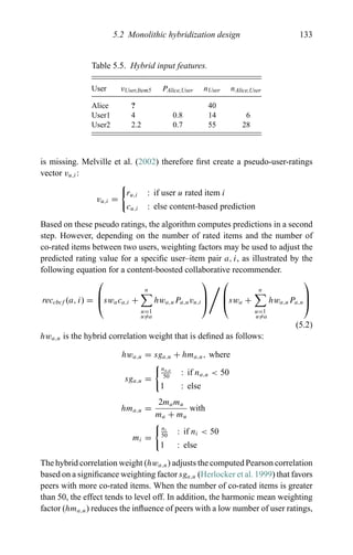 5.2 Monolithic hybridization design 133
Table 5.5. Hybrid input features.
User vUser,Item5 PAlice,User nUser nAlice,User
Alice ? 40
User1 4 0.8 14 6
User2 2.2 0.7 55 28
is missing. Melville et al. (2002) therefore ﬁrst create a pseudo-user-ratings
vector vu,i:
vu,i =
ru,i : if user u rated item i
cu,i : else content-based prediction
Based on these pseudo ratings, the algorithm computes predictions in a second
step. However, depending on the number of rated items and the number of
co-rated items between two users, weighting factors may be used to adjust the
predicted rating value for a speciﬁc user–item pair a, i, as illustrated by the
following equation for a content-boosted collaborative recommender.
reccbcf (a, i) =
⎛
⎜
⎝swaca,i +
n
u=1
u=a
hwa,uPa,uvu,i
⎞
⎟
⎠
⎛
⎜
⎝swa +
n
u=1
u=a
hwa,uPa,u
⎞
⎟
⎠
(5.2)
hwa,u is the hybrid correlation weight that is deﬁned as follows:
hwa,u = sga,u + hma,u, where
sga,u =
na,u
50
: if na,u < 50
1 : else
hma,u =
2mamu
ma + mu
with
mi =
ni
50
: if ni < 50
1 : else
The hybrid correlation weight (hwa,u) adjusts the computed Pearson correlation
based on a signiﬁcance weighting factor sga,u (Herlocker et al. 1999) that favors
peers with more co-rated items. When the number of co-rated items is greater
than 50, the effect tends to level off. In addition, the harmonic mean weighting
factor (hma,u) reduces the inﬂuence of peers with a low number of user ratings,
 