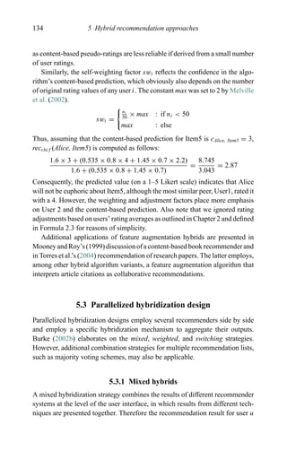 134 5 Hybrid recommendation approaches
as content-based pseudo-ratings are less reliable if derived from a small number
of user ratings.
Similarly, the self-weighting factor swi reﬂects the conﬁdence in the algo-
rithm’s content-based prediction, which obviously also depends on the number
of original rating values of any user i. The constant max was set to 2 by Melville
et al. (2002).
swi =
ni
50
× max : if ni < 50
max : else
Thus, assuming that the content-based prediction for Item5 is cAlice, Item5 = 3,
reccbcf (Alice, Item5) is computed as follows:
1.6 × 3 + (0.535 × 0.8 × 4 + 1.45 × 0.7 × 2.2)
1.6 + (0.535 × 0.8 + 1.45 × 0.7)
=
8.745
3.043
= 2.87
Consequently, the predicted value (on a 1–5 Likert scale) indicates that Alice
will not be euphoric about Item5, although the most similar peer, User1, rated it
with a 4. However, the weighting and adjustment factors place more emphasis
on User 2 and the content-based prediction. Also note that we ignored rating
adjustments based on users’ rating averages as outlined in Chapter 2 and deﬁned
in Formula 2.3 for reasons of simplicity.
Additional applications of feature augmentation hybrids are presented in
Mooney and Roy’s (1999) discussion of a content-based book recommender and
in Torres et al.’s (2004) recommendation of research papers. The latter employs,
among other hybrid algorithm variants, a feature augmentation algorithm that
interprets article citations as collaborative recommendations.
5.3 Parallelized hybridization design
Parallelized hybridization designs employ several recommenders side by side
and employ a speciﬁc hybridization mechanism to aggregate their outputs.
Burke (2002b) elaborates on the mixed, weighted, and switching strategies.
However, additional combination strategies for multiple recommendation lists,
such as majority voting schemes, may also be applicable.
5.3.1 Mixed hybrids
A mixed hybridization strategy combines the results of different recommender
systems at the level of the user interface, in which results from different tech-
niques are presented together. Therefore the recommendation result for user u
 