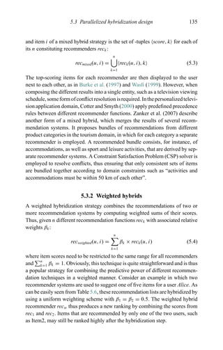 5.3 Parallelized hybridization design 135
and item i of a mixed hybrid strategy is the set of -tuples score, k for each of
its n constituting recommenders reck:
recmixed(u, i) =
n
k=1
reck(u, i), k (5.3)
The top-scoring items for each recommender are then displayed to the user
next to each other, as in Burke et al. (1997) and Wasﬁ (1999). However, when
composing the different results into a single entity, such as a television viewing
schedule, some form of conﬂict resolution is required. In the personalized televi-
sion application domain, Cotter and Smyth (2000) apply predeﬁned precedence
rules between different recommender functions. Zanker et al. (2007) describe
another form of a mixed hybrid, which merges the results of several recom-
mendation systems. It proposes bundles of recommendations from different
product categories in the tourism domain, in which for each category a separate
recommender is employed. A recommended bundle consists, for instance, of
accommodations, as well as sport and leisure activities, that are derived by sep-
arate recommender systems. A Constraint Satisfaction Problem (CSP) solver is
employed to resolve conﬂicts, thus ensuring that only consistent sets of items
are bundled together according to domain constraints such as “activities and
accommodations must be within 50 km of each other”.
5.3.2 Weighted hybrids
A weighted hybridization strategy combines the recommendations of two or
more recommendation systems by computing weighted sums of their scores.
Thus, given n different recommendation functions reck with associated relative
weights βk:
recweighted(u, i) =
n
k=1
βk × reck(u, i) (5.4)
where item scores need to be restricted to the same range for all recommenders
and n
k=1 βk = 1. Obviously, this technique is quite straightforward and is thus
a popular strategy for combining the predictive power of different recommen-
dation techniques in a weighted manner. Consider an example in which two
recommender systems are used to suggest one of ﬁve items for a user Alice. As
can be easily seen from Table 5.6, these recommendation lists are hybridized by
using a uniform weighting scheme with β1 = β2 = 0.5. The weighted hybrid
recommender recw thus produces a new ranking by combining the scores from
rec1 and rec2. Items that are recommended by only one of the two users, such
as Item2, may still be ranked highly after the hybridization step.
 