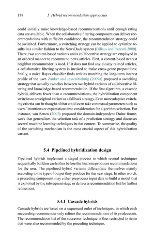 138 5 Hybrid recommendation approaches
could initially make knowledge-based recommendations until enough rating
data are available. When the collaborative ﬁltering component can deliver rec-
ommendations with sufﬁcient conﬁdence, the recommendation strategy could
be switched. Furthermore, a switching strategy can be applied to optimize re-
sults in a similar fashion to the NewsDude system (Billsus and Pazzani 2000).
There, two content-based variants and a collaborative strategy are employed in
an ordered manner to recommend news articles. First, a content-based nearest
neighbor recommender is used. If it does not ﬁnd any closely related articles,
a collaborative ﬁltering system is invoked to make cross-genre propositions;
ﬁnally, a naive Bayes classiﬁer ﬁnds articles matching the long-term interest
proﬁle of the user. Zanker and Jessenitschnig (2009a) proposed a switching
strategy that actually switches between two hybrid variants of collaborative ﬁl-
tering and knowledge-based recommendation. If the ﬁrst algorithm, a cascade
hybrid, delivers fewer than n recommendations, the hybridization component
switches to a weighted variant as a fallback strategy. Even more adaptive switch-
ing criteria can be thought of that could even take contextual parameters such as
users’ intentions or expectations into consideration for algorithm selection. For
instance, van Setten (2005) proposed the domain-independent Duine frame-
work that generalizes the selection task of a prediction strategy and discusses
several machine learning techniques in that context. To summarize, the quality
of the switching mechanism is the most crucial aspect of this hybridization
variant.
5.4 Pipelined hybridization design
Pipelined hybrids implement a staged process in which several techniques
sequentially build on each other before the ﬁnal one produces recommendations
for the user. The pipelined hybrid variants differentiate themselves mainly
according to the type of output they produce for the next stage. In other words,
a preceding component may either preprocess input data to build a model that
is exploited by the subsequent stage or deliver a recommendation list for further
reﬁnement.
5.4.1 Cascade hybrids
Cascade hybrids are based on a sequenced order of techniques, in which each
succeeding recommender only reﬁnes the recommendations of its predecessor.
The recommendation list of the successor technique is thus restricted to items
that were also recommended by the preceding technique.
 