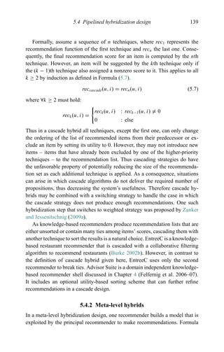 5.4 Pipelined hybridization design 139
Formally, assume a sequence of n techniques, where rec1 represents the
recommendation function of the ﬁrst technique and recn the last one. Conse-
quently, the ﬁnal recommendation score for an item is computed by the nth
technique. However, an item will be suggested by the kth technique only if
the (k − 1)th technique also assigned a nonzero score to it. This applies to all
k ≥ 2 by induction as deﬁned in Formula (5.7).
reccascade(u, i) = recn(u, i) (5.7)
where ∀k ≥ 2 must hold:
reck(u, i) =
reck(u, i) : reck−1(u, i) = 0
0 : else
Thus in a cascade hybrid all techniques, except the ﬁrst one, can only change
the ordering of the list of recommended items from their predecessor or ex-
clude an item by setting its utility to 0. However, they may not introduce new
items – items that have already been excluded by one of the higher-priority
techniques – to the recommendation list. Thus cascading strategies do have
the unfavorable property of potentially reducing the size of the recommenda-
tion set as each additional technique is applied. As a consequence, situations
can arise in which cascade algorithms do not deliver the required number of
propositions, thus decreasing the system’s usefulness. Therefore cascade hy-
brids may be combined with a switching strategy to handle the case in which
the cascade strategy does not produce enough recommendations. One such
hybridization step that switches to weighted strategy was proposed by Zanker
and Jessenitschnig (2009a).
As knowledge-based recommenders produce recommendation lists that are
either unsorted or contain many ties among items’ scores, cascading them with
another technique to sort the results is a natural choice. EntreeC is a knowledge-
based restaurant recommender that is cascaded with a collaborative ﬁltering
algorithm to recommend restaurants (Burke 2002b). However, in contrast to
the deﬁnition of cascade hybrid given here, EntreeC uses only the second
recommender to break ties. Advisor Suite is a domain independent knowledge-
based recommender shell discussed in Chapter 4 (Felfernig et al. 2006–07).
It includes an optional utility-based sorting scheme that can further reﬁne
recommendations in a cascade design.
5.4.2 Meta-level hybrids
In a meta-level hybridization design, one recommender builds a model that is
exploited by the principal recommender to make recommendations. Formula
 