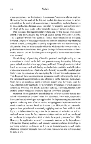 xiv Preface
mass application – as, for instance, Amazon.com’s recommendation engines.
Because of the far reach of the Internet market, this issue must not be under-
estimated, as the control of recommender systems allows markets themselves
to be controlled in a broader sense. Consider, for example, a department store
in which all the sales clerks follow orders to push only certain products.
One can argue that recommender systems are for the masses who cannot
afford or are not willing to pay for high-quality advice provided by experts.
This is partially true in some domains, such as ﬁnancial services or medicine;
however, the goal of making good decisions includes the aim of outperforming
domain experts. Although this is clearly not possible and also not necessary in
all domains, there are many cases in which the wisdom of the crowds can be ex-
ploited to improve decisions. Thus, given the huge information bases available
on the Internet, can we develop systems that provide better recommendations
than humans?
The challenge of providing affordable, personal, and high-quality recom-
mendations is central to the ﬁeld and generates many interesting follow-up
goals on both a technical and a psychological level. Although, on the technical
level, we are concerned with ﬁnding methods that exploit the available infor-
mation and knowledge as effectively and efﬁciently as possible, psychological
factors must be considered when designing the end-user interaction processes.
The design of these communication processes greatly inﬂuences the trust in
the subsequent recommendations and ultimately in the decisions themselves.
Users rarely act as rational agents who know exactly what they want. Even the
way a recommender agent asks for a customer’s preferences or which decision
options are presented will affect a customer’s choice. Therefore, recommender
systems cannot be reduced to simple decision theoretical concepts.
More than ﬁfteen years have passed since the software systems that are now
called “recommender systems” were ﬁrst developed. Since then, researchers
have continuously developed new approaches for implementing recommender
systems, and today most of us are used to being supported by recommendation
services such as the one found on Amazon.com. Historically, recommender
systems have gained much attention by applying methods from artiﬁcial intel-
ligence to information ﬁltering – that is, to recommend web sites or to ﬁlter
and rank news items. In fact, recommendation methods such as case-based
or rule-based techniques have their roots in the expert systems of the 1980s.
However, the application areas of recommender systems go far beyond pure
information ﬁltering methods, and nowadays recommendation technology is
providing solutions in domains as diverse as ﬁnancial products, real estate,
electronic consumer products, movies, books, music, news, and web sites, just
to name a few.
 