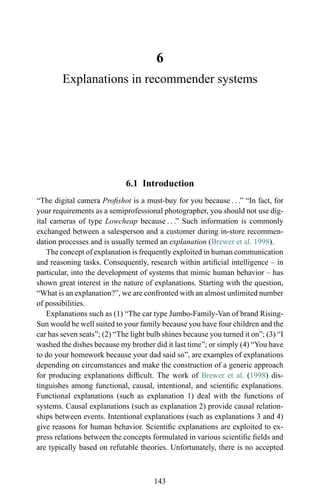 6
Explanations in recommender systems
6.1 Introduction
“The digital camera Proﬁshot is a must-buy for you because . . .” “In fact, for
your requirements as a semiprofessional photographer, you should not use dig-
ital cameras of type Lowcheap because . . .” Such information is commonly
exchanged between a salesperson and a customer during in-store recommen-
dation processes and is usually termed an explanation (Brewer et al. 1998).
The concept of explanation is frequently exploited in human communication
and reasoning tasks. Consequently, research within artiﬁcial intelligence – in
particular, into the development of systems that mimic human behavior – has
shown great interest in the nature of explanations. Starting with the question,
“What is an explanation?”, we are confronted with an almost unlimited number
of possibilities.
Explanations such as (1) “The car type Jumbo-Family-Van of brand Rising-
Sun would be well suited to your family because you have four children and the
car has seven seats”; (2) “The light bulb shines because you turned it on”; (3) “I
washed the dishes because my brother did it last time”; or simply (4) “You have
to do your homework because your dad said so”, are examples of explanations
depending on circumstances and make the construction of a generic approach
for producing explanations difﬁcult. The work of Brewer et al. (1998) dis-
tinguishes among functional, causal, intentional, and scientiﬁc explanations.
Functional explanations (such as explanation 1) deal with the functions of
systems. Causal explanations (such as explanation 2) provide causal relation-
ships between events. Intentional explanations (such as explanations 3 and 4)
give reasons for human behavior. Scientiﬁc explanations are exploited to ex-
press relations between the concepts formulated in various scientiﬁc ﬁelds and
are typically based on refutable theories. Unfortunately, there is no accepted
143
 