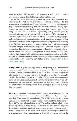 144 6 Explanations in recommender systems
uniﬁed theory describing the concept of explanation. Consequently, it is unclear
how to design a general method for generating explanations.
Facing such fundamental challenges, one might ask why recommender sys-
tems should deal with explanations at all. The answer is related to the two
parties providing and receiving recommendations. For example, a selling agent
may be interested in promoting particular products, whereas a buying agent
is concerned about making the right buying decision. Explanations are impor-
tant pieces of information that can be exploited by both agents throughout the
communication process to increase their performance. Different agents will
formulate explanations with different intentions – for example, a buying agent
looks for bargains and explanations that justify decisions, whereas a selling
agent tries to improve proﬁts by providing convincing arguments to the buying
agent. We choose to analyze the phenomenon of explanations from a pragmatic
viewpoint. Despite the diversity of proposals for characterizing the concept of
explanation, almost all sources agree that an explanation is a piece of informa-
tion exchanged in a communication process. In the context of recommender
systems, these pieces of information supplement a recommendation with differ-
ent aims. Following a pragmatic view, the goals for providing explanations in a
recommendation process can be identiﬁed as follows (Tintarev 2007, Tintarev
and Masthoff 2007):
Transparency. Explanations supporting the transparency of recommendations
aim to provide information so the user can comprehend the reasoning used to
generate a speciﬁc recommendation. In particular, the explanation may provide
information as to why one item was preferred over another. For example,
consider the case in which you wonder why a ﬁlm recommender assumes you
like Westerns, when in fact you do not. Transparency explanations may indicate,
for example, that you purchased country songs and that this information is being
exploited for recommending Western ﬁlms, giving you the chance to change
false assumptions.
Validity. Explanations can be generated to allow a user to check the validity
of a recommendation. For example, “I recommend this type of car because you
have four children and the Jumbo-Family-Van of Rising-Sun has seven seats.
Because of the number of children, I cannot recommend the Dinki-coupe of
SpeedyGECars, as it has only four seats.” The ability to check validity is not
necessarily related to transparency. For instance, a neural network may have
decided that a product is an almost perfect match to a set of customer require-
ments. Transparency in the computation process, disclosing how the neural
network computed the recommendation, will not help a customer validate the
 