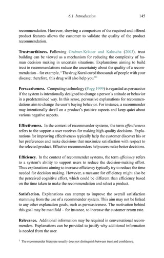 6.1 Introduction 145
recommendation. However, showing a comparison of the required and offered
product features allows the customer to validate the quality of the product
recommendation.
Trustworthiness. Following Grabner-Kr¨auter and Kaluscha (2003), trust
building can be viewed as a mechanism for reducing the complexity of hu-
man decision making in uncertain situations. Explanations aiming to build
trust in recommendations reduce the uncertainty about the quality of a recom-
mendation – for example, “The drug Kural cured thousands of people with your
disease; therefore, this drug will also help you.”1
Persuasiveness. Computing technology (Fogg 1999) is regarded as persuasive
if the system is intentionally designed to change a person’s attitude or behavior
in a predetermined way. In this sense, persuasive explanations for recommen-
dations aim to change the user’s buying behavior. For instance, a recommender
may intentionally dwell on a product’s positive aspects and keep quiet about
various negative aspects.
Effectiveness. In the context of recommender systems, the term effectiveness
refers to the support a user receives for making high-quality decisions. Expla-
nations for improving effectiveness typically help the customer discover his or
her preferences and make decisions that maximize satisfaction with respect to
the selected product. Effective recommenders help users make better decisions.
Efﬁciency. In the context of recommender systems, the term efﬁciency refers
to a system’s ability to support users to reduce the decision-making effort.
Thus explanations aiming to increase efﬁciency typically try to reduce the time
needed for decision making. However, a measure for efﬁciency might also be
the perceived cognitive effort, which could be different than efﬁciency based
on the time taken to make the recommendation and select a product.
Satisfaction. Explanations can attempt to improve the overall satisfaction
stemming from the use of a recommender system. This aim may not be linked
to any other explanation goals, such as persuasiveness. The motivation behind
this goal may be manifold – for instance, to increase the customer return rate.
Relevance. Additional information may be required in conversational recom-
menders. Explanations can be provided to justify why additional information
is needed from the user.
1 The recommender literature usually does not distinguish between trust and conﬁdence.
 
