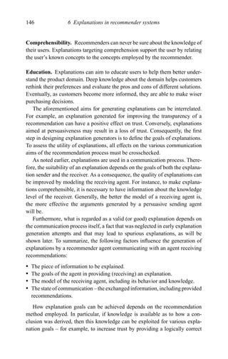 146 6 Explanations in recommender systems
Comprehensibility. Recommenders can never be sure about the knowledge of
their users. Explanations targeting comprehension support the user by relating
the user’s known concepts to the concepts employed by the recommender.
Education. Explanations can aim to educate users to help them better under-
stand the product domain. Deep knowledge about the domain helps customers
rethink their preferences and evaluate the pros and cons of different solutions.
Eventually, as customers become more informed, they are able to make wiser
purchasing decisions.
The aforementioned aims for generating explanations can be interrelated.
For example, an explanation generated for improving the transparency of a
recommendation can have a positive effect on trust. Conversely, explanations
aimed at persuasiveness may result in a loss of trust. Consequently, the ﬁrst
step in designing explanation generators is to deﬁne the goals of explanations.
To assess the utility of explanations, all effects on the various communication
aims of the recommendation process must be crosschecked.
As noted earlier, explanations are used in a communication process. There-
fore, the suitability of an explanation depends on the goals of both the explana-
tion sender and the receiver. As a consequence, the quality of explanations can
be improved by modeling the receiving agent. For instance, to make explana-
tions comprehensible, it is necessary to have information about the knowledge
level of the receiver. Generally, the better the model of a receiving agent is,
the more effective the arguments generated by a persuasive sending agent
will be.
Furthermore, what is regarded as a valid (or good) explanation depends on
the communication process itself, a fact that was neglected in early explanation
generation attempts and that may lead to spurious explanations, as will be
shown later. To summarize, the following factors inﬂuence the generation of
explanations by a recommender agent communicating with an agent receiving
recommendations:
r The piece of information to be explained.
r The goals of the agent in providing (receiving) an explanation.
r The model of the receiving agent, including its behavior and knowledge.
r The state of communication – the exchanged information, including provided
recommendations.
How explanation goals can be achieved depends on the recommendation
method employed. In particular, if knowledge is available as to how a con-
clusion was derived, then this knowledge can be exploited for various expla-
nation goals – for example, to increase trust by providing a logically correct
 