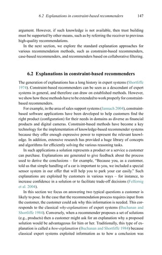 6.2 Explanations in constraint-based recommenders 147
argument. However, if such knowledge is not available, then trust building
must be supported by other means, such as by referring the receiver to previous
high-quality recommendations.
In the next section, we explore the standard explanation approaches for
various recommendation methods, such as constraint-based recommenders,
case-based recommenders, and recommenders based on collaborative ﬁltering.
6.2 Explanations in constraint-based recommenders
The generation of explanations has a long history in expert systems (Shortliffe
1974). Constraint-based recommenders can be seen as a descendant of expert
systems in general, and therefore can draw on established methods. However,
we show how these methods have to be extended to work properly for constraint-
based recommenders.
For example, in the area of sales support systems (Jannach 2004), constraint-
based software applications have been developed to help customers ﬁnd the
right product (conﬁguration) for their needs in domains as diverse as ﬁnancial
products and digital cameras. Constraint-based methods have become a key
technology for the implementation of knowledge-based recommender systems
because they offer enough expressive power to represent the relevant knowl-
edge. In addition, extensive research has provided a huge library of concepts
and algorithms for efﬁciently solving the various reasoning tasks.
In such applications a solution represents a product or a service a customer
can purchase. Explanations are generated to give feedback about the process
used to derive the conclusions – for example, “Because you, as a customer,
told us that simple handling of a car is important to you, we included a special
sensor system in our offer that will help you to park your car easily.” Such
explanations are exploited by customers in various ways – for instance, to
increase conﬁdence in a solution or to facilitate trade-off decisions (Felfernig
et al. 2004).
In this section we focus on answering two typical questions a customer is
likely to pose. In the case that the recommendation process requires input from
the customer, the customer could ask why this information is needed. This cor-
responds to the classical why-explanations of expert systems (Buchanan and
Shortliffe 1984). Conversely, when a recommender proposes a set of solutions
(e.g., products) then a customer might ask for an explanation why a proposed
solution would be advantageous for him or her. Traditionally, this type of ex-
planation is called a how-explanation (Buchanan and Shortliffe 1984) because
classical expert systems exploited information as to how a conclusion was
 