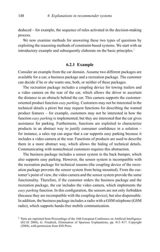 148 6 Explanations in recommender systems
deduced – for example, the sequence of rules activated in the decision-making
process.
We now examine methods for answering these two types of questions by
exploiting the reasoning methods of constraint-based systems. We start with an
introductory example and subsequently elaborate on the basic principles.2
6.2.1 Example
Consider an example from the car domain. Assume two different packages are
available for a car; a business package and a recreation package. The customer
can decide if he or she wants one, both, or neither of these packages.
The recreation package includes a coupling device for towing trailers and
a video camera on the rear of the car, which allows the driver to ascertain
the distance to an obstacle behind the car. This camera supports the customer-
oriented product function easy parking. Customers may not be interested in the
technical details a priori but may request functions for describing the wanted
product features – for example, customers may not be interested in how the
function easy parking is implemented, but they are interested that the car gives
assistance for parking. Furthermore, functions are exploited to characterize
products in an abstract way to justify consumer conﬁdence in a solution –
for instance, a sales rep can argue that a car supports easy parking because it
includes a video camera at the rear. Functions of products are used to describe
them in a more abstract way, which allows the hiding of technical details.
Communicating with nontechnical customers requires this abstraction.
The business package includes a sensor system in the back bumper, which
also supports easy parking. However, the sensor system is incompatible with
the recreation package for technical reasons (the coupling device of the recre-
ation package prevents the sensor system from being mounted). From the cus-
tomer’s point of view, the video camera and the sensor system provide the same
functionality. Therefore, if the customer orders the business package and the
recreation package, the car includes the video camera, which implements the
easy parking function. In this conﬁguration, the sensors are not only forbidden
(because they are incompatible with the coupling device), but also dispensable.
In addition, the business package includes a radio with a GSM telephone (GSM
radio), which supports hands-free mobile communication.
2 Parts are reprinted from Proceedings of the 16th European Conference on Artiﬁcial Intelligence
(ECAI 2004), G. Friedrich, Elimination of Spurious Explanations, pp. 813–817. Copyright
(2004), with permission from IOS Press.
 
