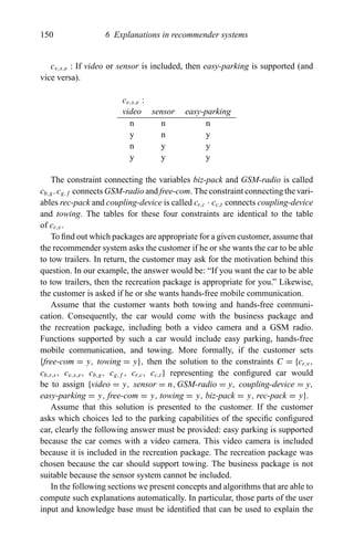 150 6 Explanations in recommender systems
cv,s,e : If video or sensor is included, then easy-parking is supported (and
vice versa).
cv,s,e :
video sensor easy-parking
n n n
y n y
n y y
y y y
The constraint connecting the variables biz-pack and GSM-radio is called
cb,g. cg,f connects GSM-radio and free-com. The constraint connecting the vari-
ables rec-pack and coupling-device is called cr,c · cc,t connects coupling-device
and towing. The tables for these four constraints are identical to the table
of cr,v.
To ﬁnd out which packages are appropriate for a given customer, assume that
the recommender system asks the customer if he or she wants the car to be able
to tow trailers. In return, the customer may ask for the motivation behind this
question. In our example, the answer would be: “If you want the car to be able
to tow trailers, then the recreation package is appropriate for you.” Likewise,
the customer is asked if he or she wants hands-free mobile communication.
Assume that the customer wants both towing and hands-free communi-
cation. Consequently, the car would come with the business package and
the recreation package, including both a video camera and a GSM radio.
Functions supported by such a car would include easy parking, hands-free
mobile communication, and towing. More formally, if the customer sets
{free-com = y, towing = y}, then the solution to the constraints C = {cr,v,
cb,r,s, cv,s,e, cb,g, cg,f , cr,c, cc,t } representing the conﬁgured car would
be to assign {video = y, sensor = n, GSM-radio = y, coupling-device = y,
easy-parking = y, free-com = y, towing = y, biz-pack = y, rec-pack = y}.
Assume that this solution is presented to the customer. If the customer
asks which choices led to the parking capabilities of the speciﬁc conﬁgured
car, clearly the following answer must be provided: easy parking is supported
because the car comes with a video camera. This video camera is included
because it is included in the recreation package. The recreation package was
chosen because the car should support towing. The business package is not
suitable because the sensor system cannot be included.
In the following sections we present concepts and algorithms that are able to
compute such explanations automatically. In particular, those parts of the user
input and knowledge base must be identiﬁed that can be used to explain the
 