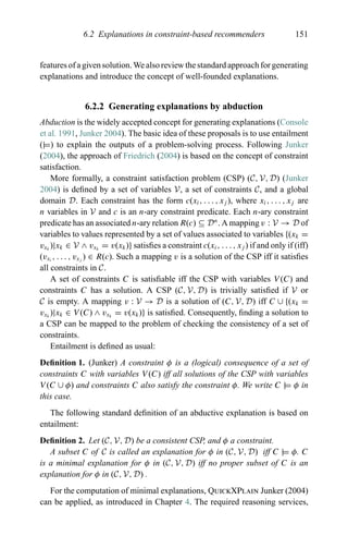 6.2 Explanations in constraint-based recommenders 151
features of a given solution. We also review the standard approach for generating
explanations and introduce the concept of well-founded explanations.
6.2.2 Generating explanations by abduction
Abduction is the widely accepted concept for generating explanations (Console
et al. 1991, Junker 2004). The basic idea of these proposals is to use entailment
(|=) to explain the outputs of a problem-solving process. Following Junker
(2004), the approach of Friedrich (2004) is based on the concept of constraint
satisfaction.
More formally, a constraint satisfaction problem (CSP) (C, V, D) (Junker
2004) is deﬁned by a set of variables V, a set of constraints C, and a global
domain D. Each constraint has the form c(xi, . . . , xj ), where xi, . . . , xj are
n variables in V and c is an n-ary constraint predicate. Each n-ary constraint
predicate has an associated n-ary relation R(c) ⊆ Dn
. A mapping v : V → D of
variables to values represented by a set of values associated to variables {(xk =
vxk
)|xk ∈ V ∧ vxk
= v(xk)} satisﬁes a constraint c(xi, . . . , xj ) if and only if (iff)
(vxi
, . . . , vxj
) ∈ R(c). Such a mapping v is a solution of the CSP iff it satisﬁes
all constraints in C.
A set of constraints C is satisﬁable iff the CSP with variables V (C) and
constraints C has a solution. A CSP (C, V, D) is trivially satisﬁed if V or
C is empty. A mapping v : V → D is a solution of (C, V, D) iff C ∪ {(xk =
vxk
)|xk ∈ V (C) ∧ vxk
= v(xk)} is satisﬁed. Consequently, ﬁnding a solution to
a CSP can be mapped to the problem of checking the consistency of a set of
constraints.
Entailment is deﬁned as usual:
Deﬁnition 1. (Junker) A constraint φ is a (logical) consequence of a set of
constraints C with variables V (C) iff all solutions of the CSP with variables
V (C ∪ φ) and constraints C also satisfy the constraint φ. We write C |= φ in
this case.
The following standard deﬁnition of an abductive explanation is based on
entailment:
Deﬁnition 2. Let (C, V, D) be a consistent CSP, and φ a constraint.
A subset C of C is called an explanation for φ in (C, V, D) iff C |= φ. C
is a minimal explanation for φ in (C, V, D) iff no proper subset of C is an
explanation for φ in (C, V, D) .
For the computation of minimal explanations, QuickXPlain Junker (2004)
can be applied, as introduced in Chapter 4. The required reasoning services,
 