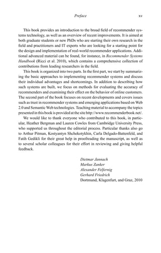 Preface xv
This book provides an introduction to the broad ﬁeld of recommender sys-
tems technology, as well as an overview of recent improvements. It is aimed at
both graduate students or new PhDs who are starting their own research in the
ﬁeld and practitioners and IT experts who are looking for a starting point for
the design and implementation of real-world recommender applications. Addi-
tional advanced material can be found, for instance, in Recommender Systems
Handbook (Ricci et al. 2010), which contains a comprehensive collection of
contributions from leading researchers in the ﬁeld.
This book is organized into two parts. In the ﬁrst part, we start by summariz-
ing the basic approaches to implementing recommender systems and discuss
their individual advantages and shortcomings. In addition to describing how
such systems are built, we focus on methods for evaluating the accuracy of
recommenders and examining their effect on the behavior of online customers.
The second part of the book focuses on recent developments and covers issues
such as trust in recommender systems and emerging applications based on Web
2.0 and Semantic Web technologies. Teaching material to accompany the topics
presented in this book is provided at the site http://www.recommenderbook.net/.
We would like to thank everyone who contributed to this book, in partic-
ular, Heather Bergman and Lauren Cowles from Cambridge University Press,
who supported us throughout the editorial process. Particular thanks also go
to Arthur Pitman, Kostyantyn Shchekotykhin, Carla Delgado-Battenfeld, and
Fatih Gedikli for their great help in proofreading the manuscript, as well as
to several scholar colleagues for their effort in reviewing and giving helpful
feedback.
Dietmar Jannach
Markus Zanker
Alexander Felfernig
Gerhard Friedrich
Dortmund, Klagenfurt, and Graz, 2010
 