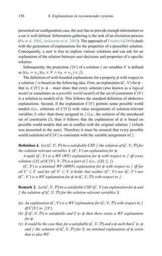 156 6 Explanations in recommender systems
presented car conﬁguration case, the user has to provide enough information so
a car is well deﬁned. Information gathering is the task of an elicitation process
(Pu et al. 2003, Ardissono et al. 2003). The approach of Friedrich (2004) deals
with the generation of explanations for the properties of a (possible) solution.
Consequently, a user is free to explore various solutions and can ask for an
explanation of the relation between user decisions and properties of a speciﬁc
solution.
Subsequently, the projection ∫{V } of a solution ∫ on variables V is deﬁned
as {(xk = vxk
)|xk ∈ V ∧ (xk = vxk
) ∈ ∫}.
The deﬁnition of well-founded explanations for a property φ with respect to
a solution ∫ is based on the following idea. First, an explanation (C, V ) for φ –
that is, C{V } |= φ – must show that every solution (also known as a logical
model or sometimes as a possible world model) of the set of constraints C{V }
is a solution (a model) of φ. This follows the standard deﬁnition of abductive
explanations. Second, if the explanation C{V } permits some possible world
models (i.e., solutions of C{V }) with value assignments of solution-relevant
variables S other than those assigned in ∫ (i.e., the solution of the unreduced
set of constraints C), then it follows that the explanation of φ is based on
possible world models that are in conﬂict with the original solution ∫ (which
was presented to the user). Therefore it must be ensured that every possible
world (solution) of C{V } is consistent with the variable assignment of ∫.
Deﬁnition 4. Let (C, V, D) be a satisﬁable CSP, ∫ the solution of (C, V, D) for
the solution relevant variables S, (C, V ) an explanation for φ.
A-tuple (C, V ) is a WF (WF) explanation for φ with respect to ∫ iff every
solution s{S} of (C{V }, V, D) is a part of ∫ (i.e., s{S} ⊆ ∫).
(C, V ) is a minimal WF (MWF) explanation for φ with respect to ∫ iff for
all C ⊂ C and for all V ⊂ V it holds that neither (C , V ) nor (C, V ) nor
(C , V ) is a WF explanation for φ in (C, V, D) with respect to ∫.
Remark 2. Let (C, V, D) be a satisﬁable CSP, (C, V ) an explanation for φ and
∫ the solution of (C, V, D) for the solution relevant variables S.
(a) An explanation (C, V ) is a WF explanation for (C, V, D) with respect to ∫
iff C{V } |= ∫{V }.
(b) If (C, V, D) is satisﬁable and C |= φ then there exists a WF explanation
for φ.
(c) It could be the case that, for a satisﬁable (C, V, D) and a φ such that C |= φ
and ∫ the solution of (C, V, D) for S, no minimal explanation of φ exists
that is also WF.
 