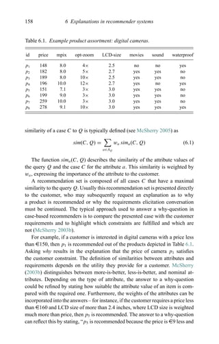 158 6 Explanations in recommender systems
Table 6.1. Example product assortment: digital cameras.
id price mpix opt-zoom LCD-size movies sound waterproof
p1 148 8.0 4× 2.5 no no yes
p2 182 8.0 5× 2.7 yes yes no
p3 189 8.0 10× 2.5 yes yes no
p4 196 10.0 12× 2.7 yes no yes
p5 151 7.1 3× 3.0 yes yes no
p6 199 9.0 3× 3.0 yes yes no
p7 259 10.0 3× 3.0 yes yes no
p8 278 9.1 10× 3.0 yes yes yes
similarity of a case C to Q is typically deﬁned (see McSherry 2005) as
sim(C, Q) =
a∈AQ
wa sima(C, Q) (6.1)
The function sima(C, Q) describes the similarity of the attribute values of
the query Q and the case C for the attribute a. This similarity is weighted by
wa, expressing the importance of the attribute to the customer.
A recommendation set is composed of all cases C that have a maximal
similarity to the query Q. Usually this recommendation set is presented directly
to the customer, who may subsequently request an explanation as to why
a product is recommended or why the requirements elicitation conversation
must be continued. The typical approach used to answer a why-question in
case-based recommenders is to compare the presented case with the customer
requirements and to highlight which constraints are fulﬁlled and which are
not (McSherry 2003b).
For example, if a customer is interested in digital cameras with a price less
than e150, then p1 is recommended out of the products depicted in Table 6.1.
Asking why results in the explanation that the price of camera p1 satisﬁes
the customer constraint. The deﬁnition of similarities between attributes and
requirements depends on the utility they provide for a customer. McSherry
(2003b) distinguishes between more-is-better, less-is-better, and nominal at-
tributes. Depending on the type of attribute, the answer to a why-question
could be reﬁned by stating how suitable the attribute value of an item is com-
pared with the required one. Furthermore, the weights of the attributes can be
incorporated into the answers – for instance, if the customer requires a price less
than e160 and LCD size of more than 2.4 inches, where LCD size is weighted
much more than price, then p5 is recommended. The answer to a why-question
can reﬂect this by stating, “p5 is recommended because the price is e9 less and
 